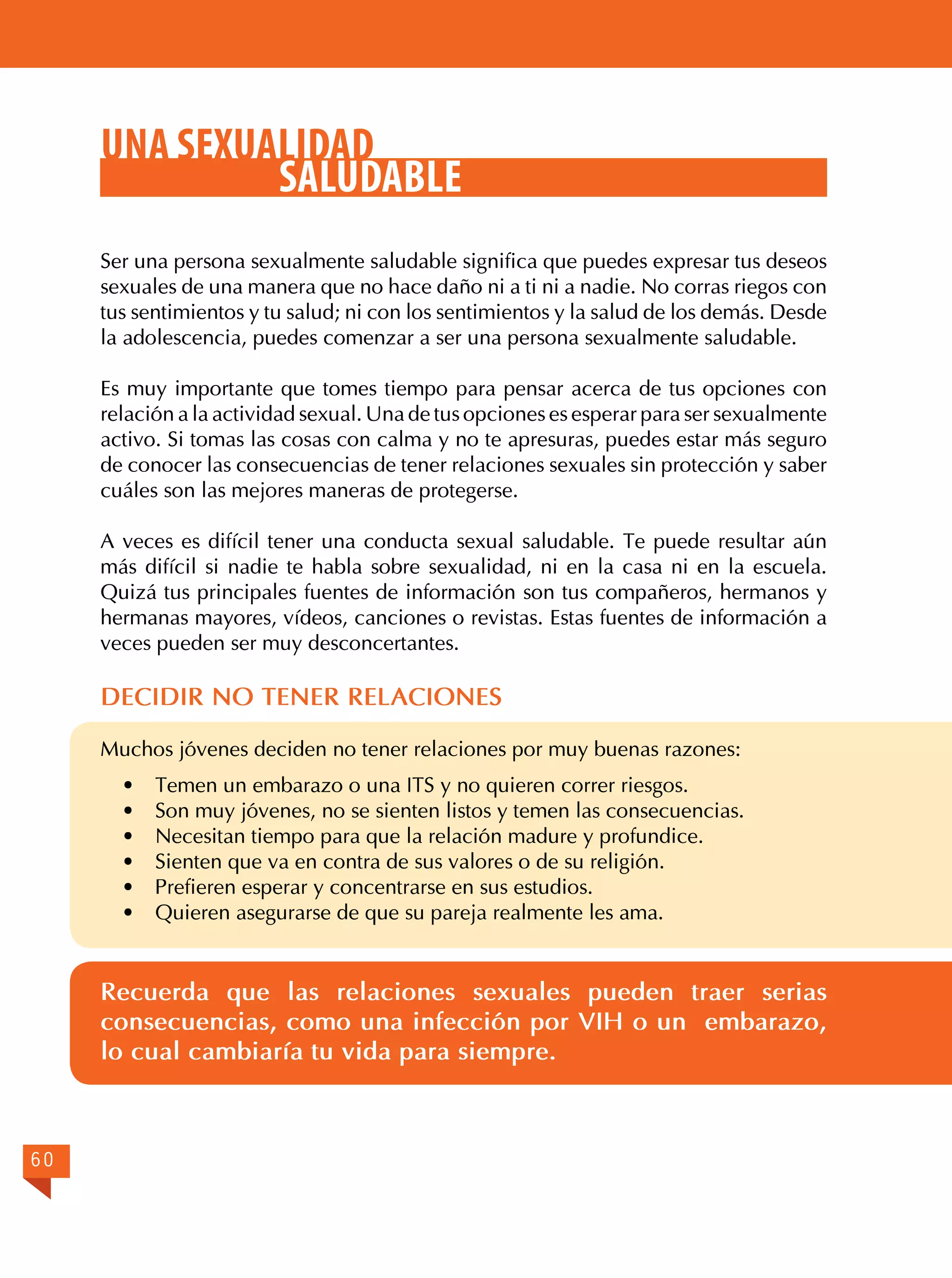 UNA SEXUALIDAD
SALUDABLE
Ser una persona sexualmente saludable significa que puedes expresar tus deseos
sexuales de una manera que no hace daño ni a ti ni a nadie. No corras riegos con
tus sentimientos y tu salud; ni con los sentimientos y la salud de los demás. Desde
la adolescencia, puedes comenzar a ser una persona sexualmente saludable.
Es muy importante que tomes tiempo para pensar acerca de tus opciones con
relación a la actividad sexual. Una de tus opciones es esperar para ser sexualmente
activo. Si tomas las cosas con calma y no te apresuras, puedes estar más seguro
de conocer las consecuencias de tener relaciones sexuales sin protección y saber
cuáles son las mejores maneras de protegerse.
A veces es difícil tener una conducta sexual saludable. Te puede resultar aún
más difícil si nadie te habla sobre sexualidad, ni en la casa ni en la escuela.
Quizá tus principales fuentes de información son tus compañeros, hermanos y
hermanas mayores, vídeos, canciones o revistas. Estas fuentes de información a
veces pueden ser muy desconcertantes.

DECIDIR NO TENER RELACIONES
Muchos jóvenes deciden no tener relaciones por muy buenas razones:
·	
·	
·	
·	
·	
·	

Temen un embarazo o una ITS y no quieren correr riesgos.
Son muy jóvenes, no se sienten listos y temen las consecuencias.
Necesitan tiempo para que la relación madure y profundice.
Sienten que va en contra de sus valores o de su religión.
Prefieren esperar y concentrarse en sus estudios.
Quieren asegurarse de que su pareja realmente les ama.

Recuerda que las relaciones sexuales pueden traer serias
consecuencias, como una infección por VIH o un embarazo,
lo cual cambiaría tu vida para siempre.

60

 