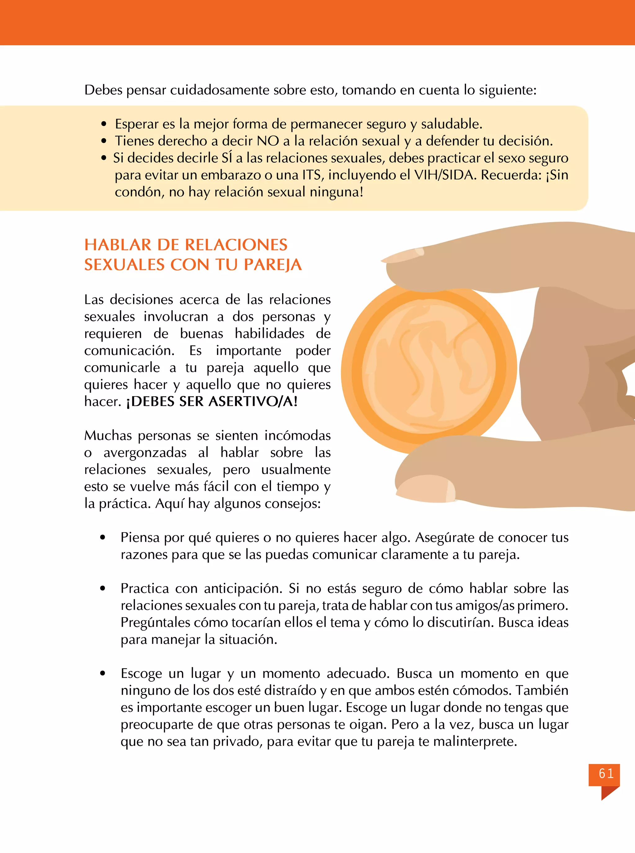 Debes pensar cuidadosamente sobre esto, tomando en cuenta lo siguiente:
· Esperar es la mejor forma de permanecer seguro y saludable.
· Tienes derecho a decir NO a la relación sexual y a defender tu decisión.
· Si decides decirle SÍ a las relaciones sexuales, debes practicar el sexo seguro
para evitar un embarazo o una ITS, incluyendo el VIH/SIDA. Recuerda: ¡Sin
condón, no hay relación sexual ninguna!

HABLAR DE RELACIONES
SEXUALES CON TU PAREJA
Las decisiones acerca de las relaciones
sexuales involucran a dos personas y
requieren de buenas habilidades de
comunicación. Es importante poder
comunicarle a tu pareja aquello que
quieres hacer y aquello que no quieres
hacer. ¡DEBES SER ASERTIVO/A!
Muchas personas se sienten incómodas
o avergonzadas al hablar sobre las
relaciones sexuales, pero usualmente
esto se vuelve más fácil con el tiempo y
la práctica. Aquí hay algunos consejos:
·	

Piensa por qué quieres o no quieres hacer algo. Asegúrate de conocer tus
razones para que se las puedas comunicar claramente a tu pareja.

·	 Practica con anticipación. Si no estás seguro de cómo hablar sobre las
relaciones sexuales con tu pareja, trata de hablar con tus amigos/as primero.
Pregúntales cómo tocarían ellos el tema y cómo lo discutirían. Busca ideas
para manejar la situación.
·	 Escoge un lugar y un momento adecuado. Busca un momento en que
ninguno de los dos esté distraído y en que ambos estén cómodos. También
es importante escoger un buen lugar. Escoge un lugar donde no tengas que
preocuparte de que otras personas te oigan. Pero a la vez, busca un lugar
que no sea tan privado, para evitar que tu pareja te malinterprete.
61

 