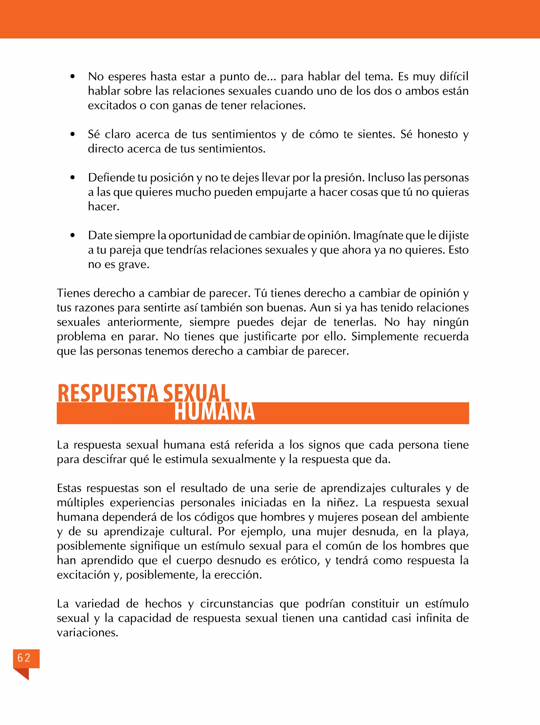 ·	 No esperes hasta estar a punto de... para hablar del tema. Es muy difícil
hablar sobre las relaciones sexuales cuando uno de los dos o ambos están
excitados o con ganas de tener relaciones.
·	 Sé claro acerca de tus sentimientos y de cómo te sientes. Sé honesto y
directo acerca de tus sentimientos.
·	

Defiende tu posición y no te dejes llevar por la presión. Incluso las personas
a las que quieres mucho pueden empujarte a hacer cosas que tú no quieras
hacer.

·	

Date siempre la oportunidad de cambiar de opinión. Imagínate que le dijiste
a tu pareja que tendrías relaciones sexuales y que ahora ya no quieres. Esto
no es grave.

Tienes derecho a cambiar de parecer. Tú tienes derecho a cambiar de opinión y
tus razones para sentirte así también son buenas. Aun si ya has tenido relaciones
sexuales anteriormente, siempre puedes dejar de tenerlas. No hay ningún
problema en parar. No tienes que justificarte por ello. Simplemente recuerda
que las personas tenemos derecho a cambiar de parecer.

RESPUESTA SEXUAL
HUMANA
La respuesta sexual humana está referida a los signos que cada persona tiene
para descifrar qué le estimula sexualmente y la respuesta que da.
Estas respuestas son el resultado de una serie de aprendizajes culturales y de
múltiples experiencias personales iniciadas en la niñez. La respuesta sexual
humana dependerá de los códigos que hombres y mujeres posean del ambiente
y de su aprendizaje cultural. Por ejemplo, una mujer desnuda, en la playa,
posiblemente signifique un estímulo sexual para el común de los hombres que
han aprendido que el cuerpo desnudo es erótico, y tendrá como respuesta la
excitación y, posiblemente, la erección.
La variedad de hechos y circunstancias que podrían constituir un estímulo
sexual y la capacidad de respuesta sexual tienen una cantidad casi infinita de
variaciones.
62

 