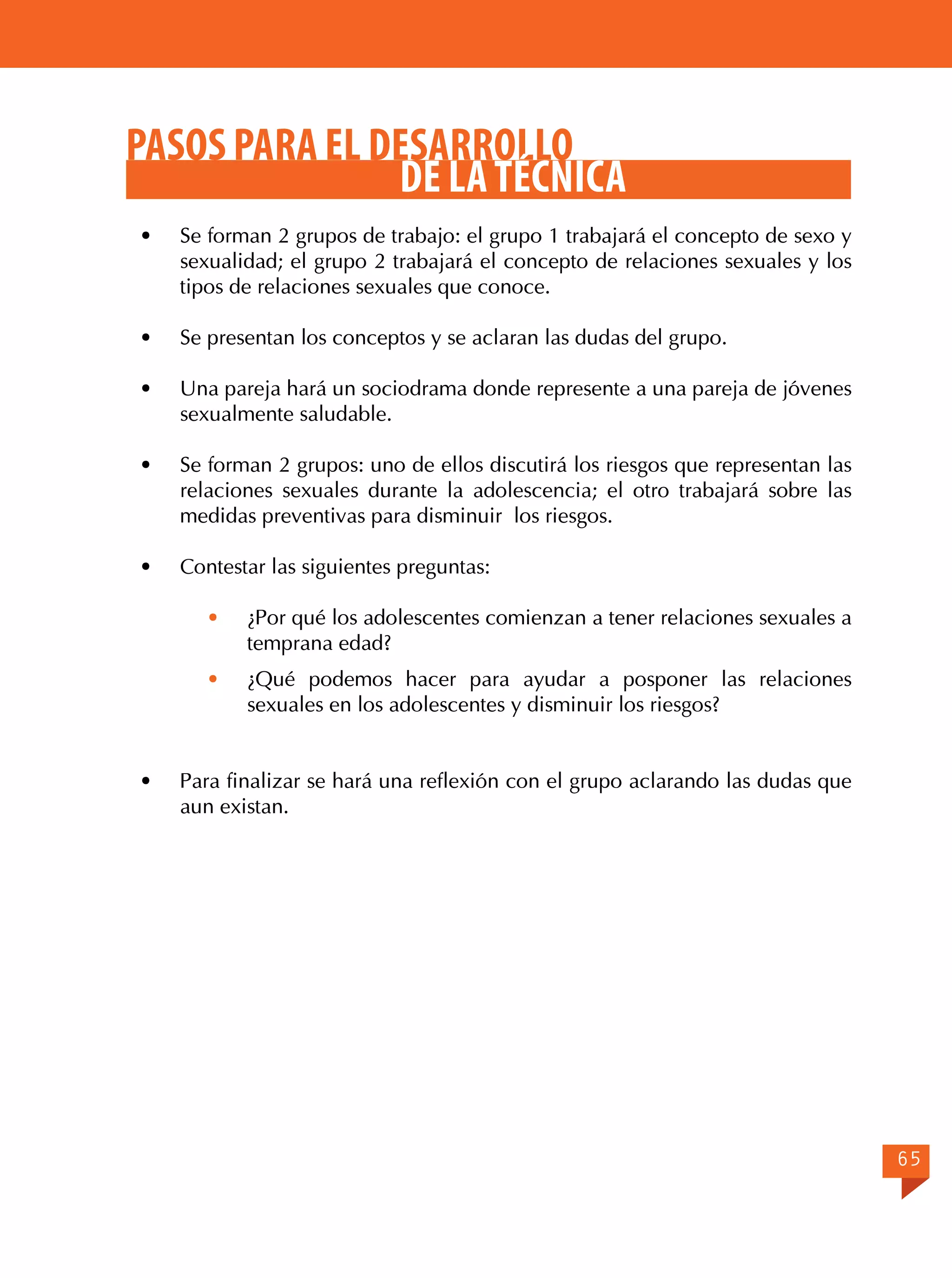 PASOS PARA EL DESARROLLO
DE LA TÉCNICA
·	

Se forman 2 grupos de trabajo: el grupo 1 trabajará el concepto de sexo y
sexualidad; el grupo 2 trabajará el concepto de relaciones sexuales y los
tipos de relaciones sexuales que conoce.

·	

Se presentan los conceptos y se aclaran las dudas del grupo.

·	

Una pareja hará un sociodrama donde represente a una pareja de jóvenes
sexualmente saludable.

·	

Se forman 2 grupos: uno de ellos discutirá los riesgos que representan las
relaciones sexuales durante la adolescencia; el otro trabajará sobre las
medidas preventivas para disminuir los riesgos.

·	

Contestar las siguientes preguntas:
·	

¿Por qué los adolescentes comienzan a tener relaciones sexuales a
temprana edad?

· 	 ¿Qué podemos hacer para ayudar a posponer las relaciones
sexuales en los adolescentes y disminuir los riesgos?
·	

Para finalizar se hará una reflexión con el grupo aclarando las dudas que
aun existan.

65

 