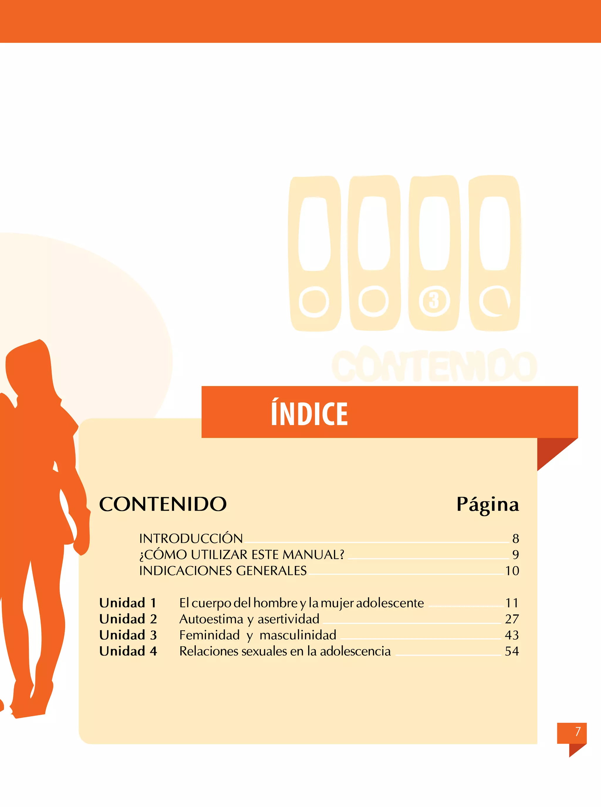 3

Índice
CONTENIDO
	
INTRODUCCIÓN	
	
¿CÓMO UTILIZAR ESTE MANUAL?	
	
INDICACIONES GENERALES	
		
Unidad 1	 El cuerpo del hombre y la mujer adolescente
Unidad 2	 Autoestima y asertividad
	
Unidad 3	 Feminidad y masculinidad
Unidad 4	 Relaciones sexuales en la adolescencia

Página
8
9
10
11
27
43
54

7

 