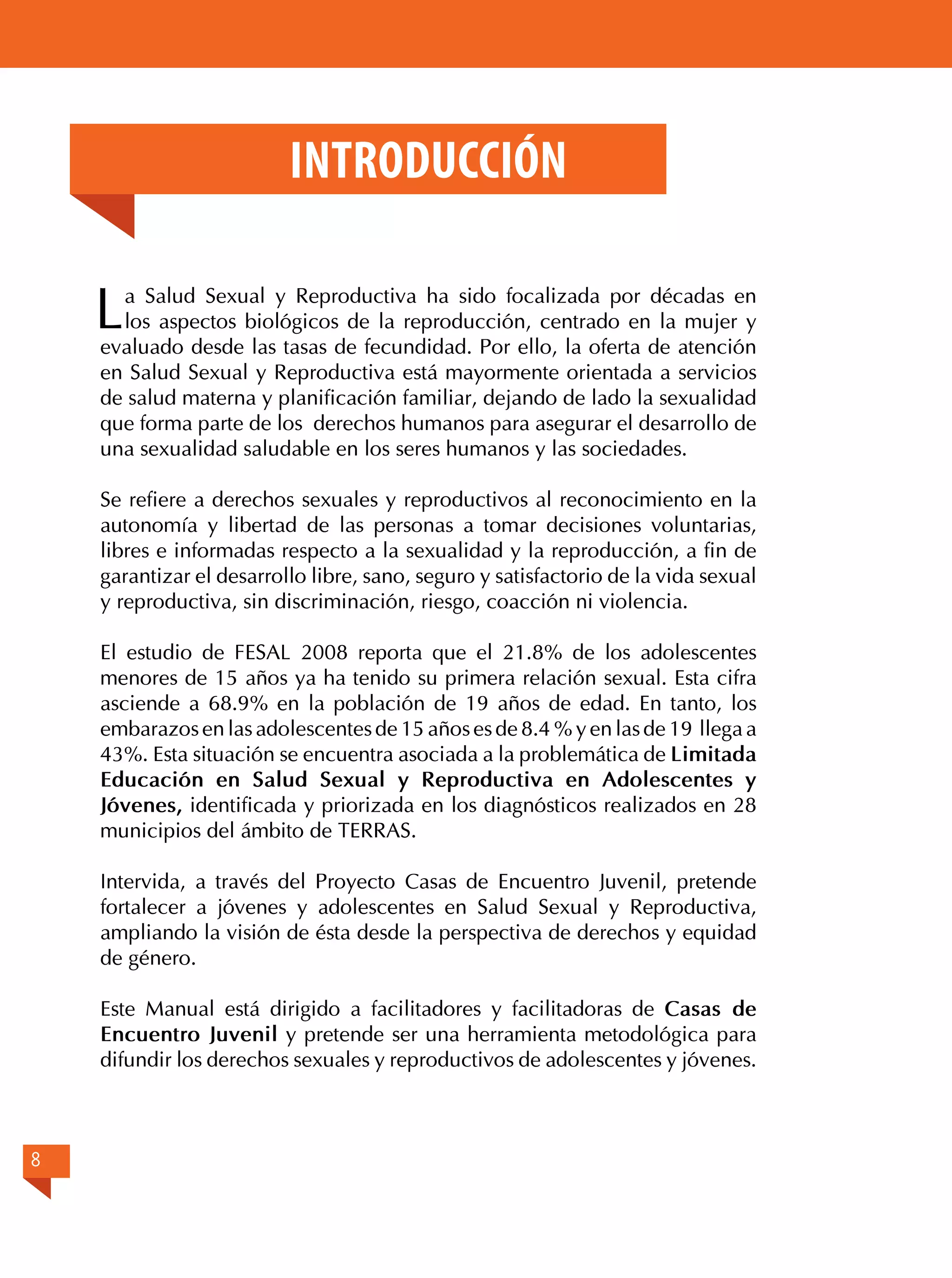Introducción

L

a Salud Sexual y Reproductiva ha sido focalizada por décadas en
los aspectos biológicos de la reproducción, centrado en la mujer y
evaluado desde las tasas de fecundidad. Por ello, la oferta de atención
en Salud Sexual y Reproductiva está mayormente orientada a servicios
de salud materna y planificación familiar, dejando de lado la sexualidad
que forma parte de los derechos humanos para asegurar el desarrollo de
una sexualidad saludable en los seres humanos y las sociedades.
Se refiere a derechos sexuales y reproductivos al reconocimiento en la
autonomía y libertad de las personas a tomar decisiones voluntarias,
libres e informadas respecto a la sexualidad y la reproducción, a fin de
garantizar el desarrollo libre, sano, seguro y satisfactorio de la vida sexual
y reproductiva, sin discriminación, riesgo, coacción ni violencia.
El estudio de FESAL 2008 reporta que el 21.8% de los adolescentes
menores de 15 años ya ha tenido su primera relación sexual. Esta cifra
asciende a 68.9% en la población de 19 años de edad. En tanto, los
embarazos en las adolescentes de 15 años es de 8.4 % y en las de 19 llega a
43%. Esta situación se encuentra asociada a la problemática de Limitada
Educación en Salud Sexual y Reproductiva en Adolescentes y
Jóvenes, identificada y priorizada en los diagnósticos realizados en 28
municipios del ámbito de TERRAS.
Intervida, a través del Proyecto Casas de Encuentro Juvenil, pretende
fortalecer a jóvenes y adolescentes en Salud Sexual y Reproductiva,
ampliando la visión de ésta desde la perspectiva de derechos y equidad
de género.
Este Manual está dirigido a facilitadores y facilitadoras de Casas de
Encuentro Juvenil y pretende ser una herramienta metodológica para
difundir los derechos sexuales y reproductivos de adolescentes y jóvenes.

8

 