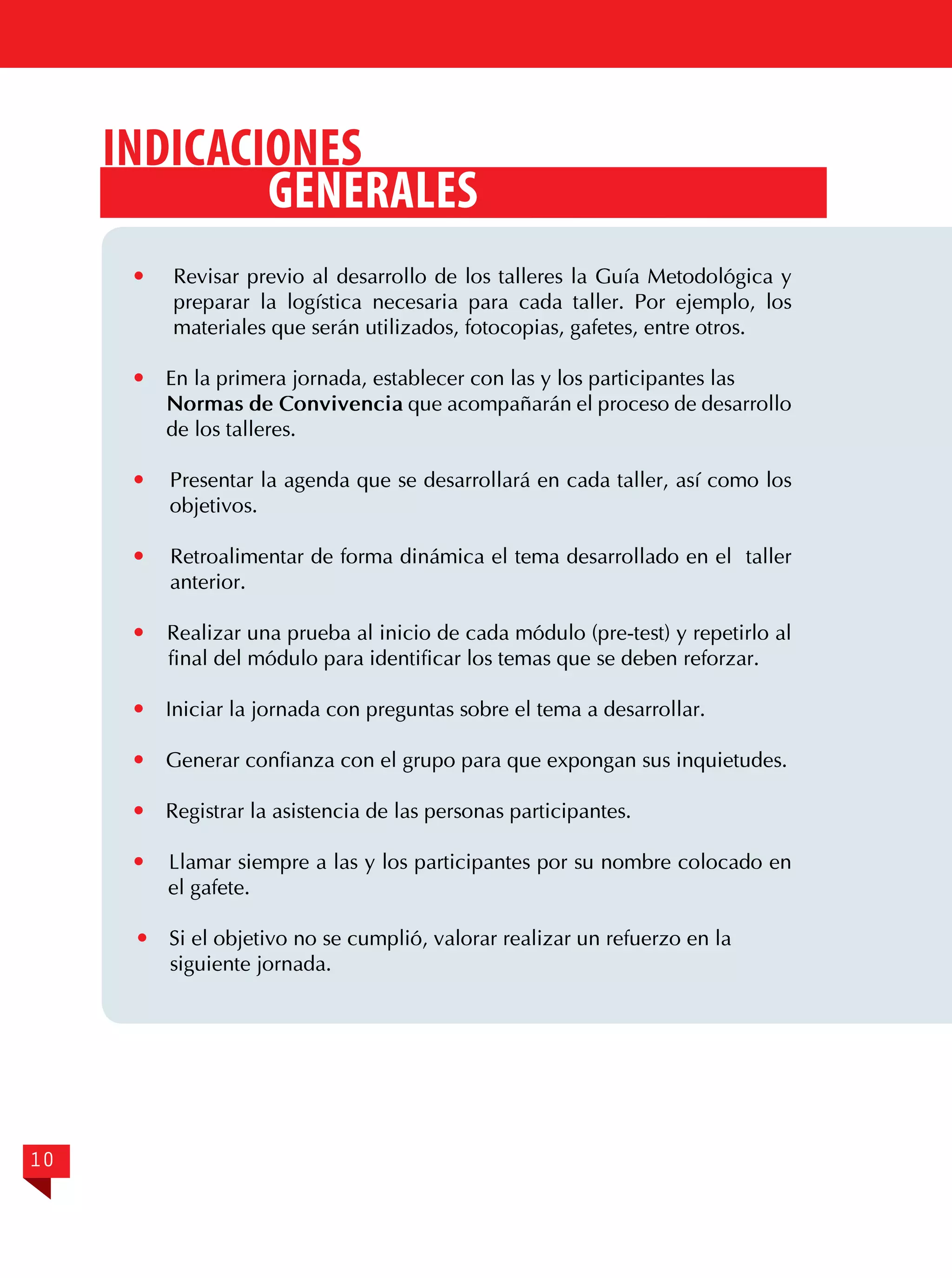 Indicaciones
generales




En la primera jornada, establecer con las y los participantes las
Normas de Convivencia que acompañarán el proceso de desarrollo
de los talleres.



Presentar la agenda que se desarrollará en cada taller, así como los
objetivos.



Retroalimentar de forma dinámica el tema desarrollado en el taller
anterior.



Realizar una prueba al inicio de cada módulo (pre-test) y repetirlo al
final del módulo para identificar los temas que se deben reforzar.



Iniciar la jornada con preguntas sobre el tema a desarrollar.



Generar confianza con el grupo para que expongan sus inquietudes.



Registrar la asistencia de las personas participantes.



Llamar siempre a las y los participantes por su nombre colocado en
el gafete.



10

Revisar previo al desarrollo de los talleres la Guía Metodológica y
preparar la logística necesaria para cada taller. Por ejemplo, los
materiales que serán utilizados, fotocopias, gafetes, entre otros.

Si el objetivo no se cumplió, valorar realizar un refuerzo en la
siguiente jornada.

 