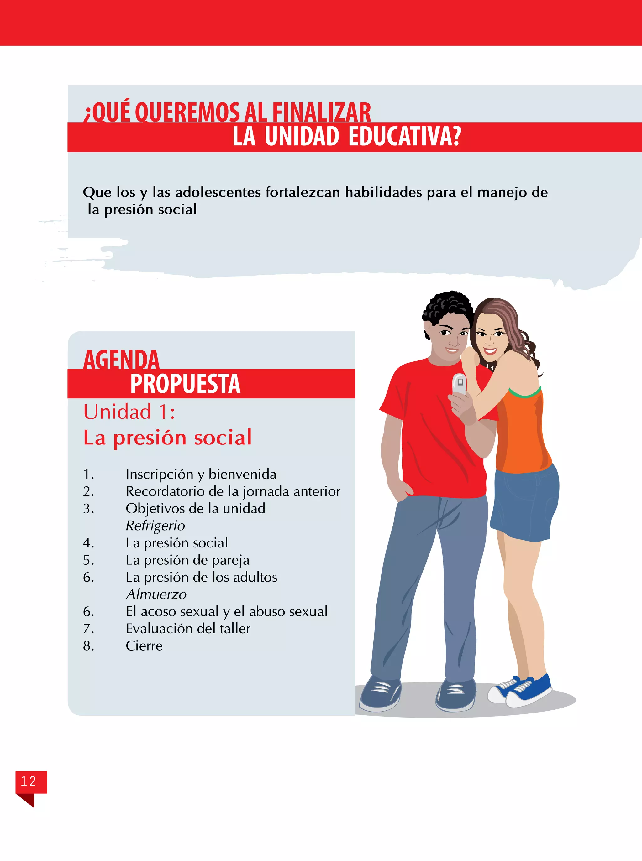 ¿QUÉ QUEREMOS AL FINALIZAR
LA UNIDAD EDUCATIVA?
Que los y las adolescentes fortalezcan habilidades para el manejo de
la presión social

AGENDA
PROPUESTA

Unidad 1:
La presión social
1.	
2.	
3.	

Inscripción y bienvenida
Recordatorio de la jornada anterior
Objetivos de la unidad
Refrigerio
4.	
La presión social
5.	
La presión de pareja
6.	
La presión de los adultos
Almuerzo
6.	
El acoso sexual y el abuso sexual
7.	
Evaluación del taller
8.	Cierre

12

 