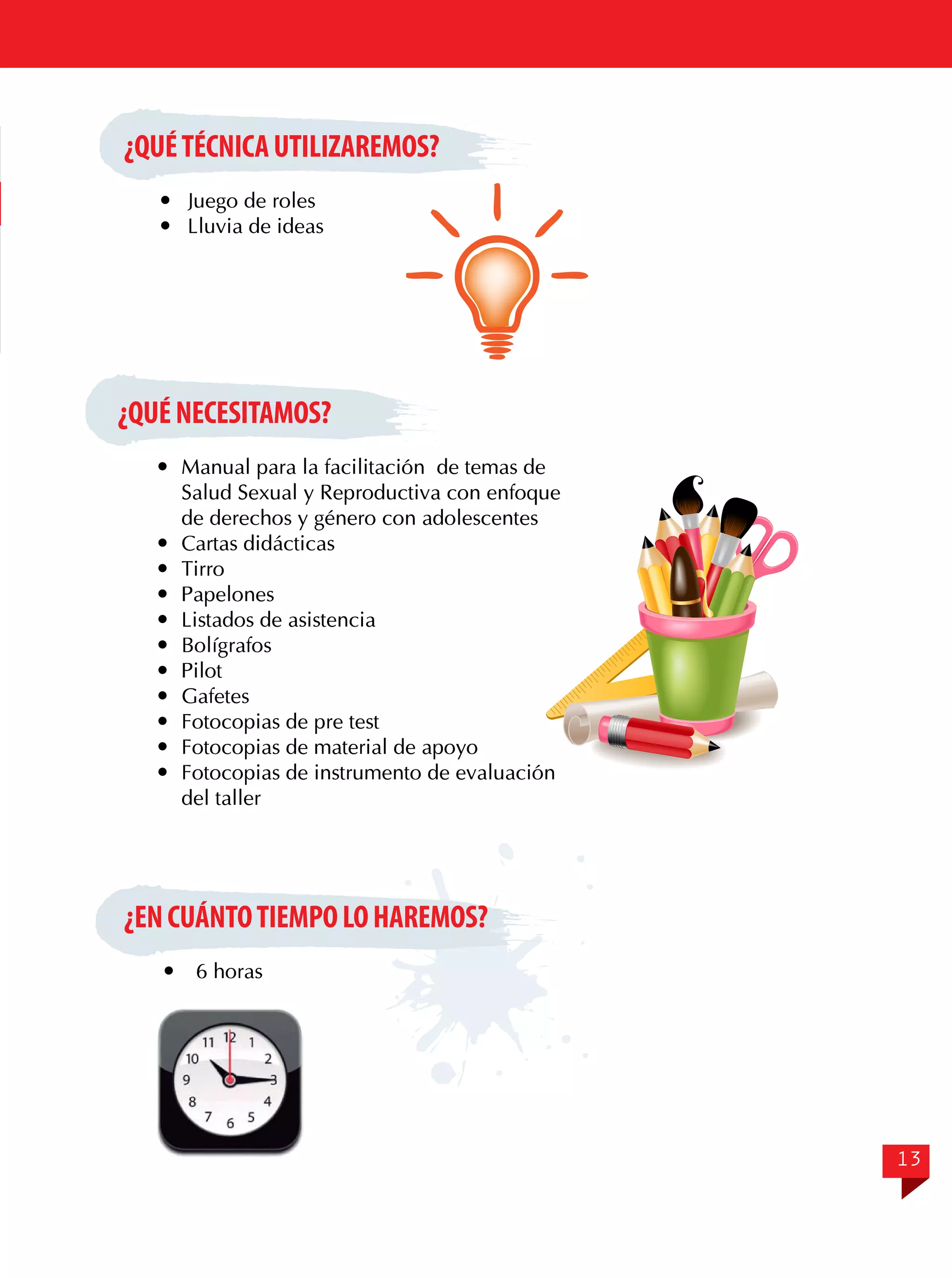 ¿QUÉ TÉCNICA UTILIZAREMOS?
	 Juego de roles
	 Lluvia de ideas

¿QUÉ NECESITAMOS?
	 Manual para la facilitación de temas de
Salud Sexual y Reproductiva con enfoque
de derechos y género con adolescentes
	 Cartas didácticas
	Tirro
	Papelones
	 Listados de asistencia
	Bolígrafos
	Pilot
	Gafetes
	 Fotocopias de pre test
	 Fotocopias de material de apoyo
	 Fotocopias de instrumento de evaluación
del taller

¿EN CUÁNTO TIEMPO LO HAREMOS?


6 horas

13

 