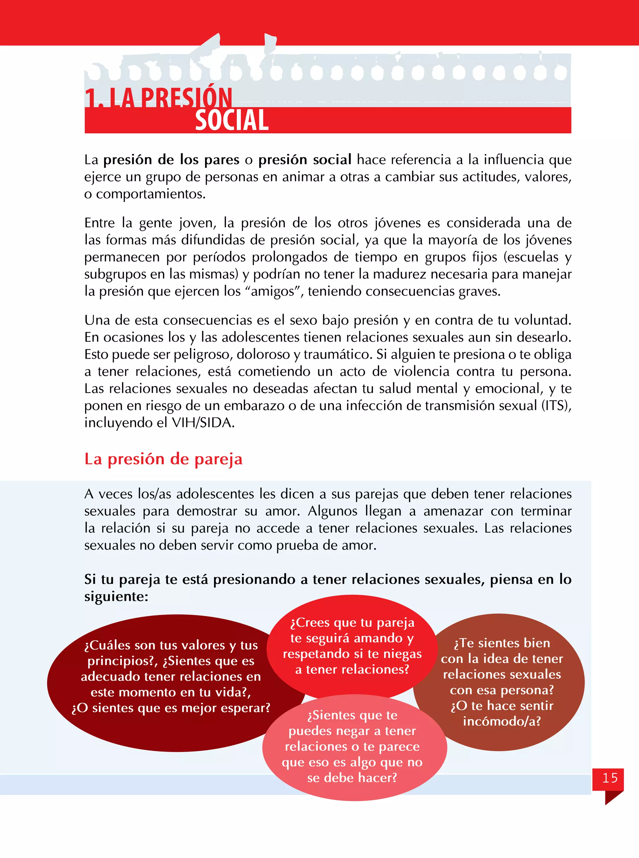 1. La presión
social
La presión de los pares o presión social hace referencia a la influencia que
ejerce un grupo de personas en animar a otras a cambiar sus actitudes, valores,
o comportamientos.
Entre la gente joven, la presión de los otros jóvenes es considerada una de
las formas más difundidas de presión social, ya que la mayoría de los jóvenes
permanecen por períodos prolongados de tiempo en grupos fijos (escuelas y
subgrupos en las mismas) y podrían no tener la madurez necesaria para manejar
la presión que ejercen los “amigos”, teniendo consecuencias graves.
Una de esta consecuencias es el sexo bajo presión y en contra de tu voluntad.
En ocasiones los y las adolescentes tienen relaciones sexuales aun sin desearlo.
Esto puede ser peligroso, doloroso y traumático. Si alguien te presiona o te obliga
a tener relaciones, está cometiendo un acto de violencia contra tu persona.
Las relaciones sexuales no deseadas afectan tu salud mental y emocional, y te
ponen en riesgo de un embarazo o de una infección de transmisión sexual (ITS),
incluyendo el VIH/SIDA.

La presión de pareja
A veces los/as adolescentes les dicen a sus parejas que deben tener relaciones
sexuales para demostrar su amor. Algunos llegan a amenazar con terminar
la relación si su pareja no accede a tener relaciones sexuales. Las relaciones
sexuales no deben servir como prueba de amor.
Si tu pareja te está presionando a tener relaciones sexuales, piensa en lo
siguiente:
¿Crees que tu pareja

te seguirá amando y
¿Cuáles son tus valores y tus
respetando si te niegas
principios?, ¿Sientes que es
a tener relaciones?
adecuado tener relaciones en
este momento en tu vida?,
¿O sientes que es mejor esperar?
¿Sientes que te
puedes negar a tener
relaciones o te parece
que eso es algo que no
se debe hacer?

¿Te sientes bien
con la idea de tener
relaciones sexuales
con esa persona?
¿O te hace sentir
incómodo/a?

15

 