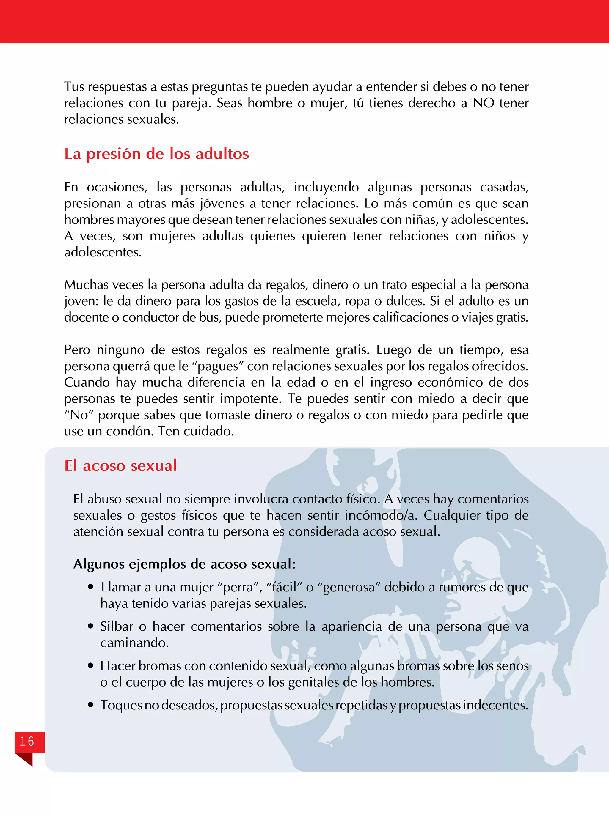 Tus respuestas a estas preguntas te pueden ayudar a entender si debes o no tener
relaciones con tu pareja. Seas hombre o mujer, tú tienes derecho a NO tener
relaciones sexuales.

La presión de los adultos
En ocasiones, las personas adultas, incluyendo algunas personas casadas,
presionan a otras más jóvenes a tener relaciones. Lo más común es que sean
hombres mayores que desean tener relaciones sexuales con niñas, y adolescentes.
A veces, son mujeres adultas quienes quieren tener relaciones con niños y
adolescentes.
Muchas veces la persona adulta da regalos, dinero o un trato especial a la persona
joven: le da dinero para los gastos de la escuela, ropa o dulces. Si el adulto es un
docente o conductor de bus, puede prometerte mejores calificaciones o viajes gratis.
Pero ninguno de estos regalos es realmente gratis. Luego de un tiempo, esa
persona querrá que le “pagues” con relaciones sexuales por los regalos ofrecidos.
Cuando hay mucha diferencia en la edad o en el ingreso económico de dos
personas te puedes sentir impotente. Te puedes sentir con miedo a decir que
“No” porque sabes que tomaste dinero o regalos o con miedo para pedirle que
use un condón. Ten cuidado.

El acoso sexual
El abuso sexual no siempre involucra contacto físico. A veces hay comentarios
sexuales o gestos físicos que te hacen sentir incómodo/a. Cualquier tipo de
atención sexual contra tu persona es considerada acoso sexual.
Algunos ejemplos de acoso sexual:
 Llamar a una mujer “perra”, “fácil” o “generosa” debido a rumores de que
haya tenido varias parejas sexuales.
	Silbar o hacer comentarios sobre la apariencia de una persona que va
caminando.
	 Hacer bromas con contenido sexual, como algunas bromas sobre los senos
o el cuerpo de las mujeres o los genitales de los hombres.
	 Toques no deseados, propuestas sexuales repetidas y propuestas indecentes.
16

 