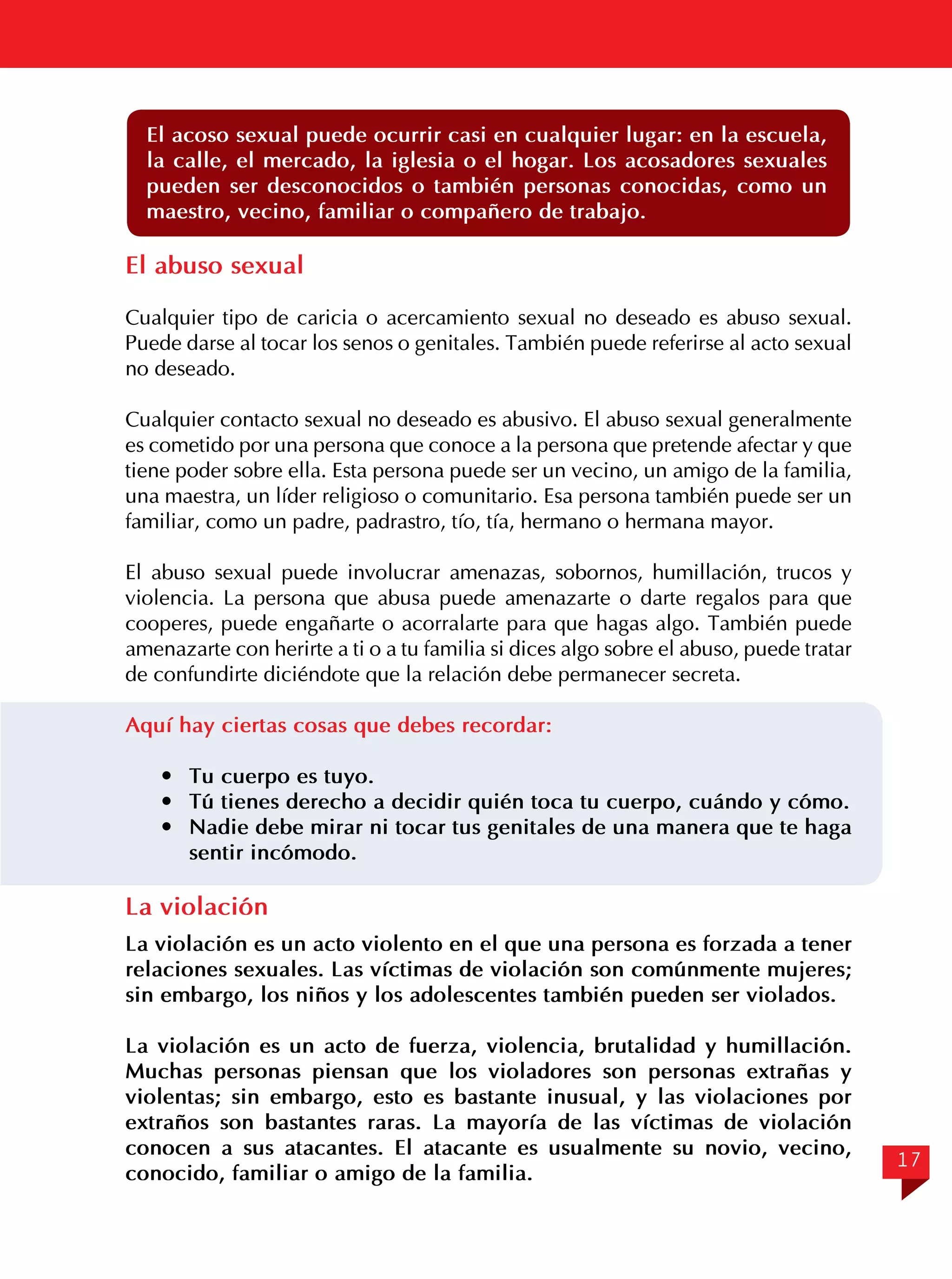 El acoso sexual puede ocurrir casi en cualquier lugar: en la escuela,
la calle, el mercado, la iglesia o el hogar. Los acosadores sexuales
pueden ser desconocidos o también personas conocidas, como un
maestro, vecino, familiar o compañero de trabajo.

El abuso sexual
Cualquier tipo de caricia o acercamiento sexual no deseado es abuso sexual.
Puede darse al tocar los senos o genitales. También puede referirse al acto sexual
no deseado.
	
Cualquier contacto sexual no deseado es abusivo. El abuso sexual generalmente
es cometido por una persona que conoce a la persona que pretende afectar y que
tiene poder sobre ella. Esta persona puede ser un vecino, un amigo de la familia,
una maestra, un líder religioso o comunitario. Esa persona también puede ser un
familiar, como un padre, padrastro, tío, tía, hermano o hermana mayor.
El abuso sexual puede involucrar amenazas, sobornos, humillación, trucos y
violencia. La persona que abusa puede amenazarte o darte regalos para que
cooperes, puede engañarte o acorralarte para que hagas algo. También puede
amenazarte con herirte a ti o a tu familia si dices algo sobre el abuso, puede tratar
de confundirte diciéndote que la relación debe permanecer secreta.
Aquí hay ciertas cosas que debes recordar:
	 Tu cuerpo es tuyo.
	 Tú tienes derecho a decidir quién toca tu cuerpo, cuándo y cómo.
	 Nadie debe mirar ni tocar tus genitales de una manera que te haga
sentir incómodo.

La violación
La violación es un acto violento en el que una persona es forzada a tener
relaciones sexuales. Las víctimas de violación son comúnmente mujeres;
sin embargo, los niños y los adolescentes también pueden ser violados.
La violación es un acto de fuerza, violencia, brutalidad y humillación.
Muchas personas piensan que los violadores son personas extrañas y
violentas; sin embargo, esto es bastante inusual, y las violaciones por
extraños son bastantes raras. La mayoría de las víctimas de violación
conocen a sus atacantes. El atacante es usualmente su novio, vecino,
conocido, familiar o amigo de la familia.

17

 