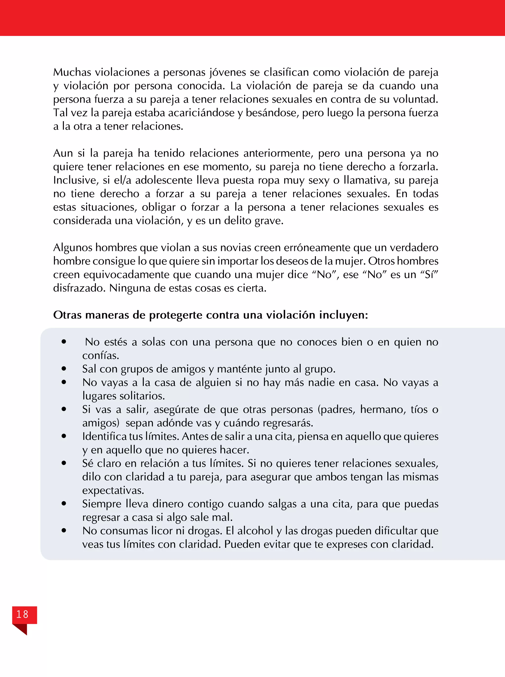 Muchas violaciones a personas jóvenes se clasifican como violación de pareja
y violación por persona conocida. La violación de pareja se da cuando una
persona fuerza a su pareja a tener relaciones sexuales en contra de su voluntad.
Tal vez la pareja estaba acariciándose y besándose, pero luego la persona fuerza
a la otra a tener relaciones.
Aun si la pareja ha tenido relaciones anteriormente, pero una persona ya no
quiere tener relaciones en ese momento, su pareja no tiene derecho a forzarla.
Inclusive, si el/a adolescente lleva puesta ropa muy sexy o llamativa, su pareja
no tiene derecho a forzar a su pareja a tener relaciones sexuales. En todas
estas situaciones, obligar o forzar a la persona a tener relaciones sexuales es
considerada una violación, y es un delito grave.
Algunos hombres que violan a sus novias creen erróneamente que un verdadero
hombre consigue lo que quiere sin importar los deseos de la mujer. Otros hombres
creen equivocadamente que cuando una mujer dice “No”, ese “No” es un “Sí”
disfrazado. Ninguna de estas cosas es cierta.
Otras maneras de protegerte contra una violación incluyen:
No estés a solas con una persona que no conoces bien o en quien no
confías.
	 Sal con grupos de amigos y manténte junto al grupo.
	 No vayas a la casa de alguien si no hay más nadie en casa. No vayas a
lugares solitarios.
	 Si vas a salir, asegúrate de que otras personas (padres, hermano, tíos o
amigos) sepan adónde vas y cuándo regresarás.
	 Identifica tus límites. Antes de salir a una cita, piensa en aquello que quieres
y en aquello que no quieres hacer.
	 Sé claro en relación a tus límites. Si no quieres tener relaciones sexuales,
dilo con claridad a tu pareja, para asegurar que ambos tengan las mismas
expectativas.
	 Siempre lleva dinero contigo cuando salgas a una cita, para que puedas
regresar a casa si algo sale mal.
	 No consumas licor ni drogas. El alcohol y las drogas pueden dificultar que
veas tus límites con claridad. Pueden evitar que te expreses con claridad.


18

 