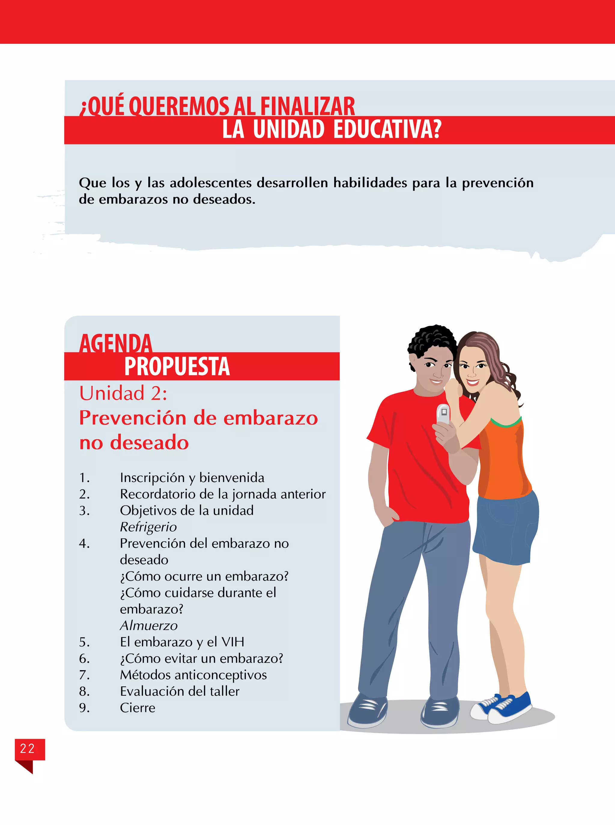 ¿QUÉ QUEREMOS AL FINALIZAR
LA UNIDAD EDUCATIVA?
Que los y las adolescentes desarrollen habilidades para la prevención
de embarazos no deseados.

AGENDA
PROPUESTA

Unidad 2:
Prevención de embarazo
no deseado
1.	
2.	
3.	

Inscripción y bienvenida
Recordatorio de la jornada anterior
Objetivos de la unidad
Refrigerio
4.	
Prevención del embarazo no
deseado
¿Cómo ocurre un embarazo?
¿Cómo cuidarse durante el
embarazo?
Almuerzo
5.	
El embarazo y el VIH
6.	
¿Cómo evitar un embarazo?
7.	
Métodos anticonceptivos
8.	
Evaluación del taller
9.	Cierre
22

 