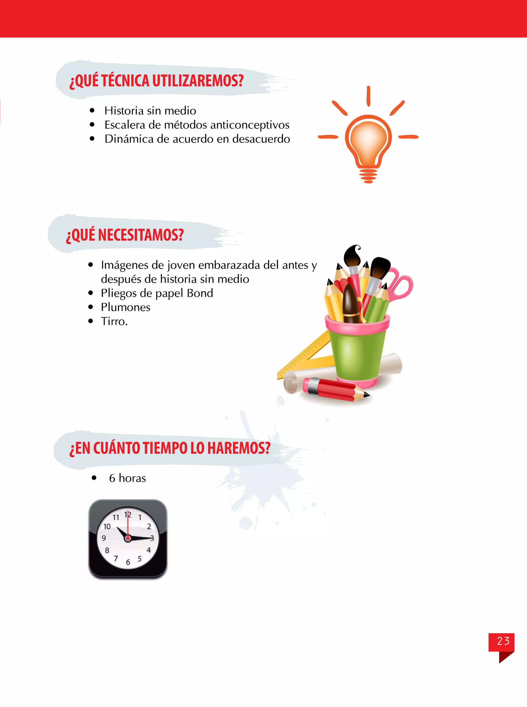 ¿QUÉ TÉCNICA UTILIZAREMOS?
	 Historia sin medio
	 Escalera de métodos anticonceptivos
	 Dinámica de acuerdo en desacuerdo

¿QUÉ NECESITAMOS?
	 Imágenes de joven embarazada del antes y
después de historia sin medio
	 Pliegos de papel Bond
	Plumones
	Tirro.

¿EN CUÁNTO TIEMPO LO HAREMOS?


6 horas

23

 