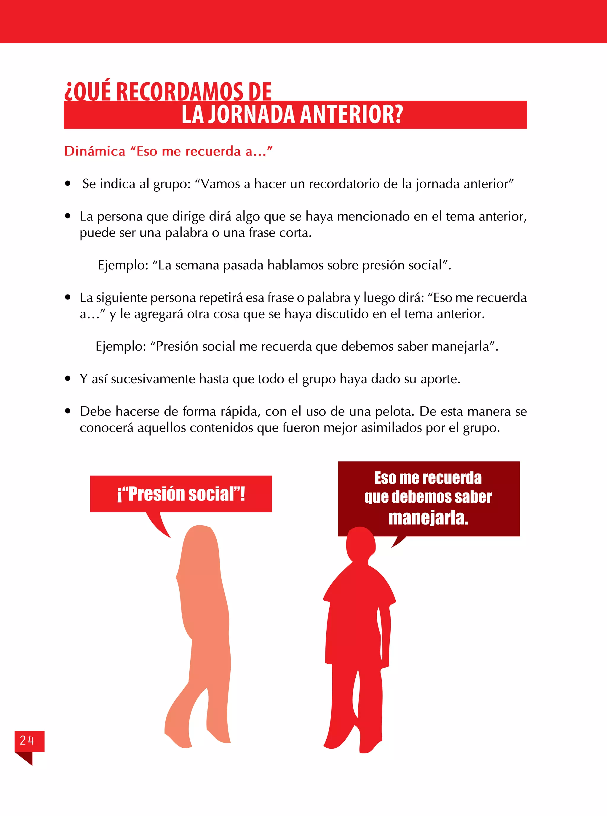 ¿QUÉ RECORDAMOS DE
LA JORNADA ANTERIOR?
Dinámica “Eso me recuerda a…”
 Se indica al grupo: “Vamos a hacer un recordatorio de la jornada anterior”
	 La persona que dirige dirá algo que se haya mencionado en el tema anterior,
puede ser una palabra o una frase corta.
Ejemplo: “La semana pasada hablamos sobre presión social”.
	 La siguiente persona repetirá esa frase o palabra y luego dirá: “Eso me recuerda
a…” y le agregará otra cosa que se haya discutido en el tema anterior.
Ejemplo: “Presión social me recuerda que debemos saber manejarla”.
	 Y así sucesivamente hasta que todo el grupo haya dado su aporte.
	 Debe hacerse de forma rápida, con el uso de una pelota. De esta manera se
conocerá aquellos contenidos que fueron mejor asimilados por el grupo.

¡“Presión social”!

24

Eso me recuerda
que debemos saber

manejarla.

 