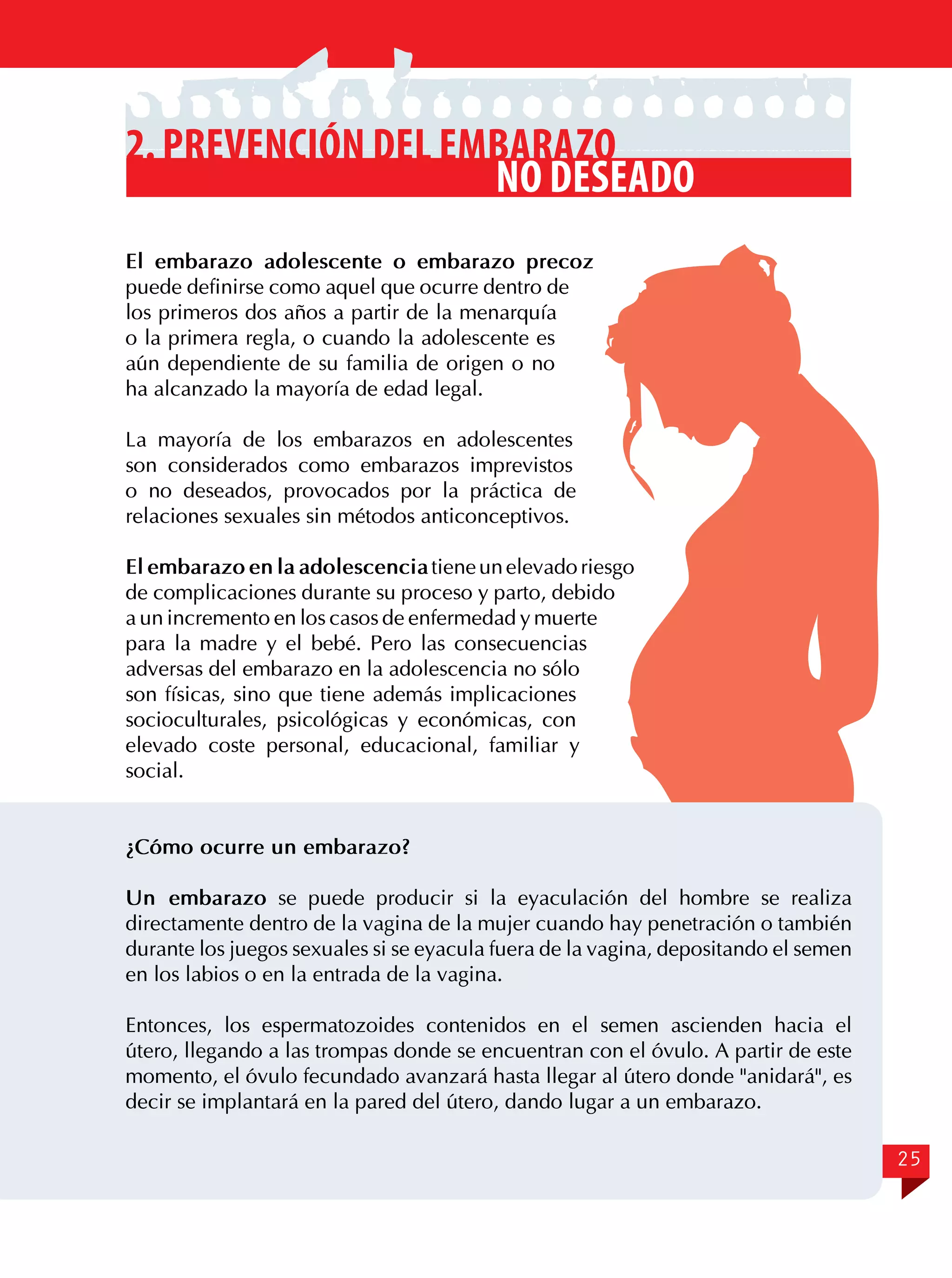 2. Prevención del embarazo
no deseado
El embarazo adolescente o embarazo precoz
puede definirse como aquel que ocurre dentro de
los primeros dos años a partir de la menarquía
o la primera regla, o cuando la adolescente es
aún dependiente de su familia de origen o no
ha alcanzado la mayoría de edad legal.
La mayoría de los embarazos en adolescentes
son considerados como embarazos imprevistos
o no deseados, provocados por la práctica de
relaciones sexuales sin métodos anticonceptivos.
El embarazo en la adolescencia tiene un elevado riesgo
de complicaciones durante su proceso y parto, debido
a un incremento en los casos de enfermedad y muerte
para la madre y el bebé. Pero las consecuencias
adversas del embarazo en la adolescencia no sólo
son físicas, sino que tiene además implicaciones
socioculturales, psicológicas y económicas, con
elevado coste personal, educacional, familiar y
social.
¿Cómo ocurre un embarazo?
Un embarazo se puede producir si la eyaculación del hombre se realiza
directamente dentro de la vagina de la mujer cuando hay penetración o también
durante los juegos sexuales si se eyacula fuera de la vagina, depositando el semen
en los labios o en la entrada de la vagina.
Entonces, los espermatozoides contenidos en el semen ascienden hacia el
útero, llegando a las trompas donde se encuentran con el óvulo. A partir de este
momento, el óvulo fecundado avanzará hasta llegar al útero donde "anidará", es
decir se implantará en la pared del útero, dando lugar a un embarazo.
25

 