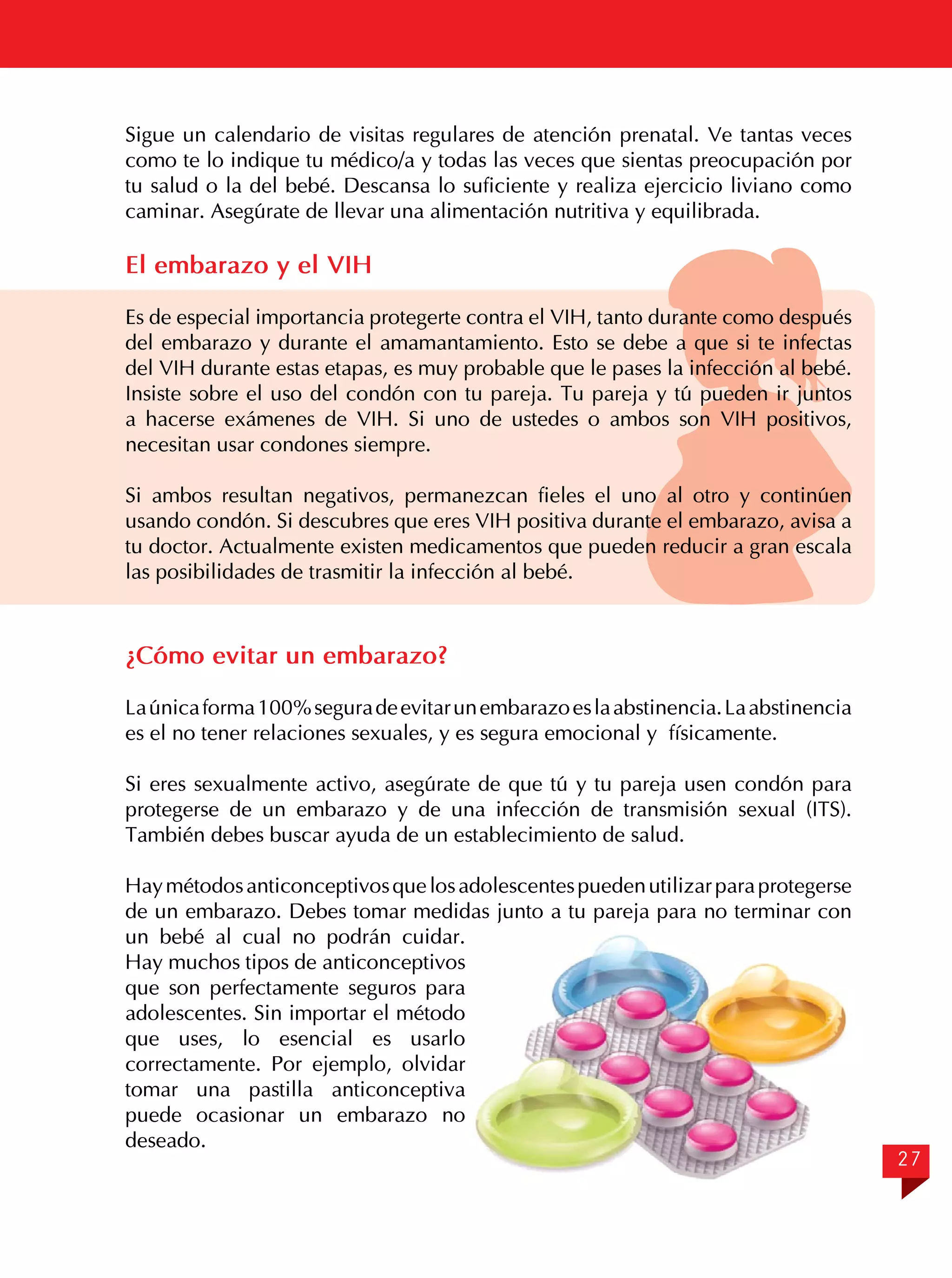 Sigue un calendario de visitas regulares de atención prenatal. Ve tantas veces
como te lo indique tu médico/a y todas las veces que sientas preocupación por
tu salud o la del bebé. Descansa lo suficiente y realiza ejercicio liviano como
caminar. Asegúrate de llevar una alimentación nutritiva y equilibrada.

El embarazo y el VIH
Es de especial importancia protegerte contra el VIH, tanto durante como después
del embarazo y durante el amamantamiento. Esto se debe a que si te infectas
del VIH durante estas etapas, es muy probable que le pases la infección al bebé.
Insiste sobre el uso del condón con tu pareja. Tu pareja y tú pueden ir juntos
a hacerse exámenes de VIH. Si uno de ustedes o ambos son VIH positivos,
necesitan usar condones siempre.
Si ambos resultan negativos, permanezcan fieles el uno al otro y continúen
usando condón. Si descubres que eres VIH positiva durante el embarazo, avisa a
tu doctor. Actualmente existen medicamentos que pueden reducir a gran escala
las posibilidades de trasmitir la infección al bebé.

¿Cómo evitar un embarazo?
La única forma 100% segura de evitar un embarazo es la abstinencia. La abstinencia
es el no tener relaciones sexuales, y es segura emocional y físicamente.
Si eres sexualmente activo, asegúrate de que tú y tu pareja usen condón para
protegerse de un embarazo y de una infección de transmisión sexual (ITS).
También debes buscar ayuda de un establecimiento de salud.
Hay métodos anticonceptivos que los adolescentes pueden utilizar para protegerse
de un embarazo. Debes tomar medidas junto a tu pareja para no terminar con
un bebé al cual no podrán cuidar.
Hay muchos tipos de anticonceptivos
que son perfectamente seguros para
adolescentes. Sin importar el método
que uses, lo esencial es usarlo
correctamente. Por ejemplo, olvidar
tomar una pastilla anticonceptiva
puede ocasionar un embarazo no
deseado.

27

 