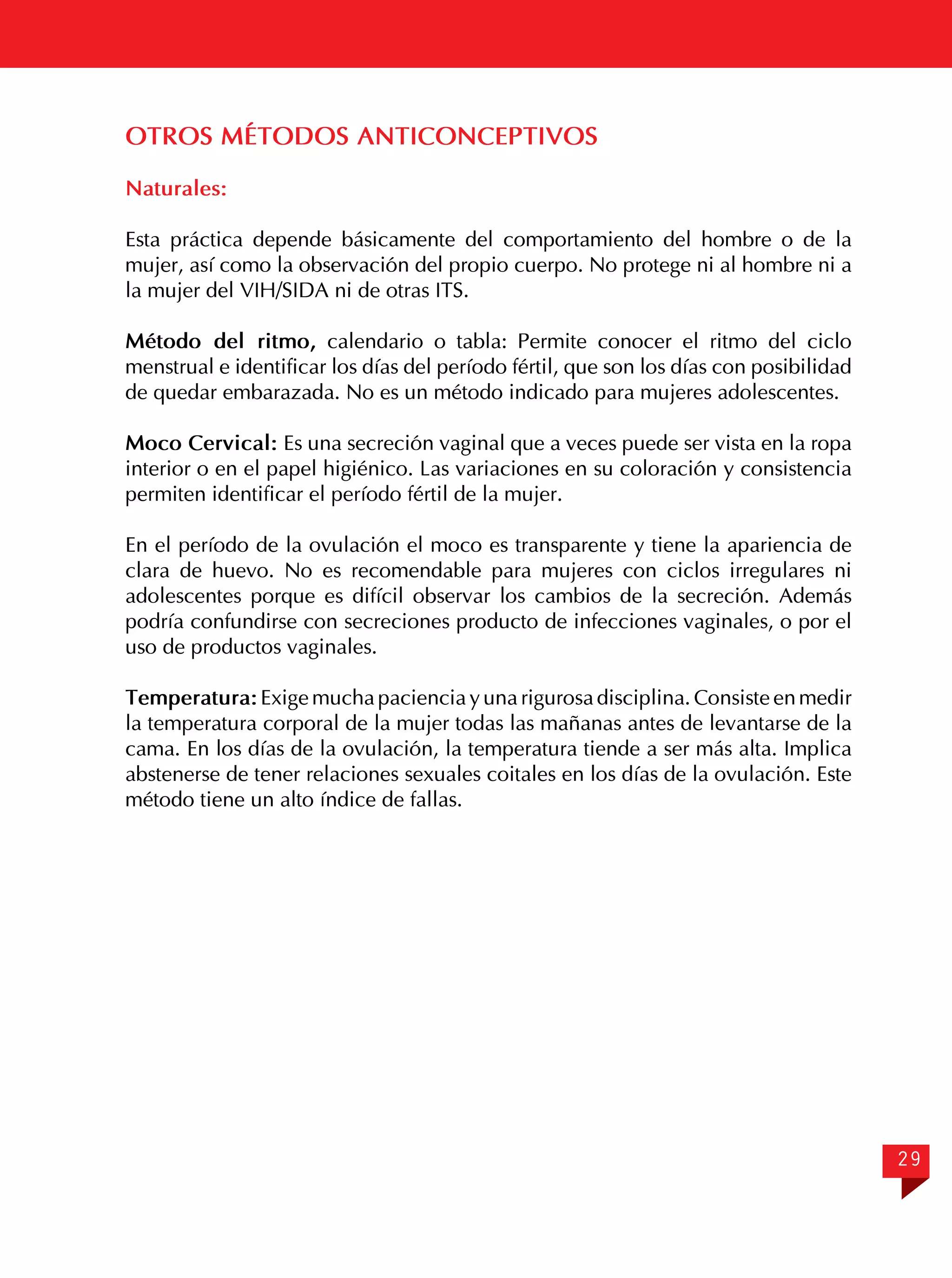 OTROS MÉTODOS ANTICONCEPTIVOS
Naturales:
Esta práctica depende básicamente del comportamiento del hombre o de la
mujer, así como la observación del propio cuerpo. No protege ni al hombre ni a
la mujer del VIH/SIDA ni de otras ITS.
Método del ritmo, calendario o tabla: Permite conocer el ritmo del ciclo
menstrual e identificar los días del período fértil, que son los días con posibilidad
de quedar embarazada. No es un método indicado para mujeres adolescentes.
Moco Cervical: Es una secreción vaginal que a veces puede ser vista en la ropa
interior o en el papel higiénico. Las variaciones en su coloración y consistencia
permiten identificar el período fértil de la mujer.
En el período de la ovulación el moco es transparente y tiene la apariencia de
clara de huevo. No es recomendable para mujeres con ciclos irregulares ni
adolescentes porque es difícil observar los cambios de la secreción. Además
podría confundirse con secreciones producto de infecciones vaginales, o por el
uso de productos vaginales.
Temperatura: Exige mucha paciencia y una rigurosa disciplina. Consiste en medir
la temperatura corporal de la mujer todas las mañanas antes de levantarse de la
cama. En los días de la ovulación, la temperatura tiende a ser más alta. Implica
abstenerse de tener relaciones sexuales coitales en los días de la ovulación. Este
método tiene un alto índice de fallas.

29

 