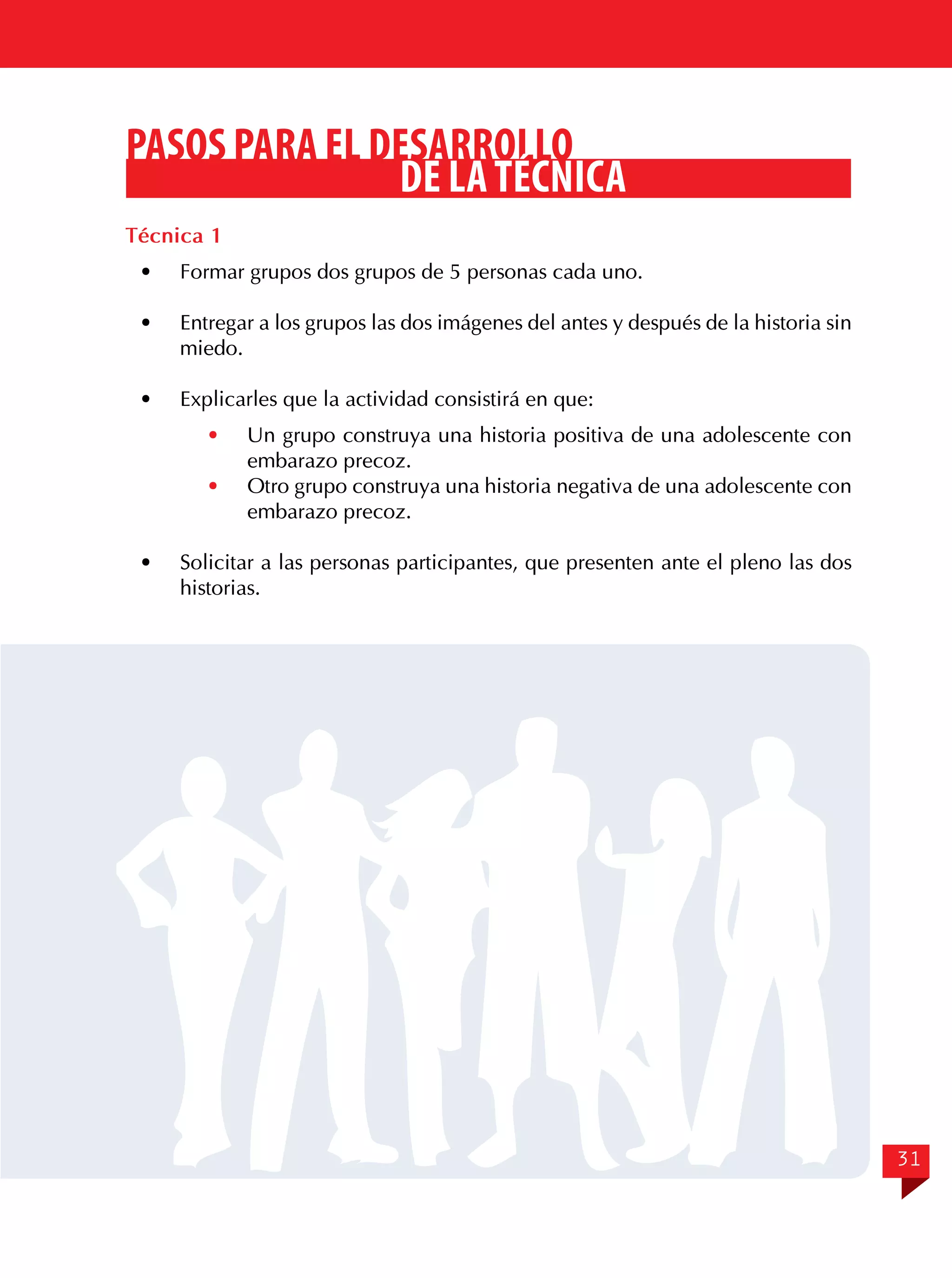 PASOS PARA EL DESARROLLO
DE LA TÉCNICA
Técnica 1
·	

Formar grupos dos grupos de 5 personas cada uno.

·	

Entregar a los grupos las dos imágenes del antes y después de la historia sin
miedo.

·	

Explicarles que la actividad consistirá en que:
·	
·	

·	

Un grupo construya una historia positiva de una adolescente con
embarazo precoz.
Otro grupo construya una historia negativa de una adolescente con
embarazo precoz.

Solicitar a las personas participantes, que presenten ante el pleno las dos
historias.

31

 