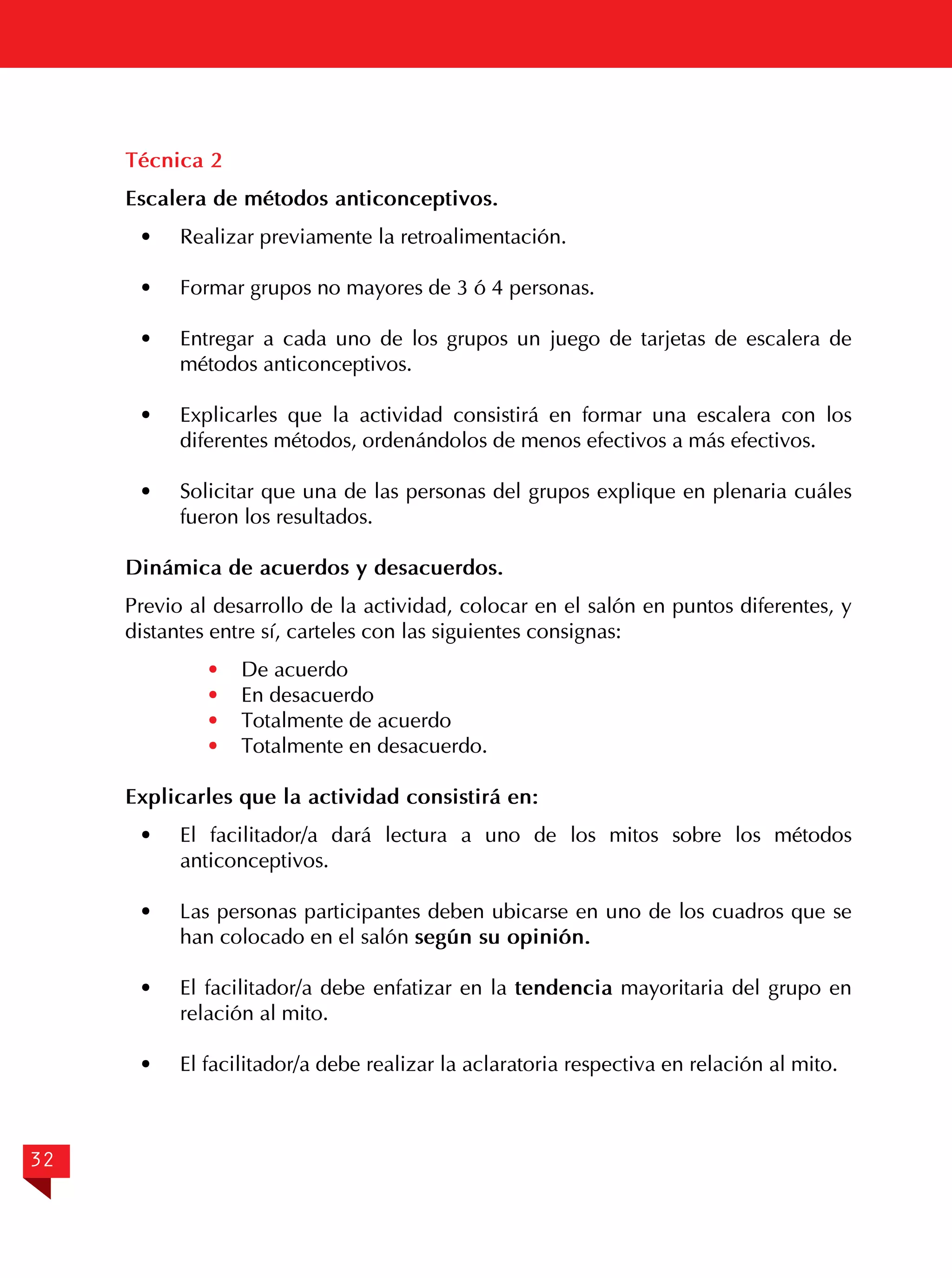 Técnica 2
Escalera de métodos anticonceptivos.
·	

Realizar previamente la retroalimentación.

·	

Formar grupos no mayores de 3 ó 4 personas.

· 	 Entregar a cada uno de los grupos un juego de tarjetas de escalera de
métodos anticonceptivos.
· 	 Explicarles que la actividad consistirá en formar una escalera con los
diferentes métodos, ordenándolos de menos efectivos a más efectivos.
·	

Solicitar que una de las personas del grupos explique en plenaria cuáles
fueron los resultados.

Dinámica de acuerdos y desacuerdos.
Previo al desarrollo de la actividad, colocar en el salón en puntos diferentes, y
distantes entre sí, carteles con las siguientes consignas:
·
·
·
·

De acuerdo
En desacuerdo
Totalmente de acuerdo
Totalmente en desacuerdo.

Explicarles que la actividad consistirá en:
· 	 El facilitador/a dará lectura a uno de los mitos sobre los métodos
anticonceptivos.
·	

Las personas participantes deben ubicarse en uno de los cuadros que se
han colocado en el salón según su opinión.

	
· 	 El facilitador/a debe enfatizar en la tendencia mayoritaria del grupo en
relación al mito.
·	

32

El facilitador/a debe realizar la aclaratoria respectiva en relación al mito.

 