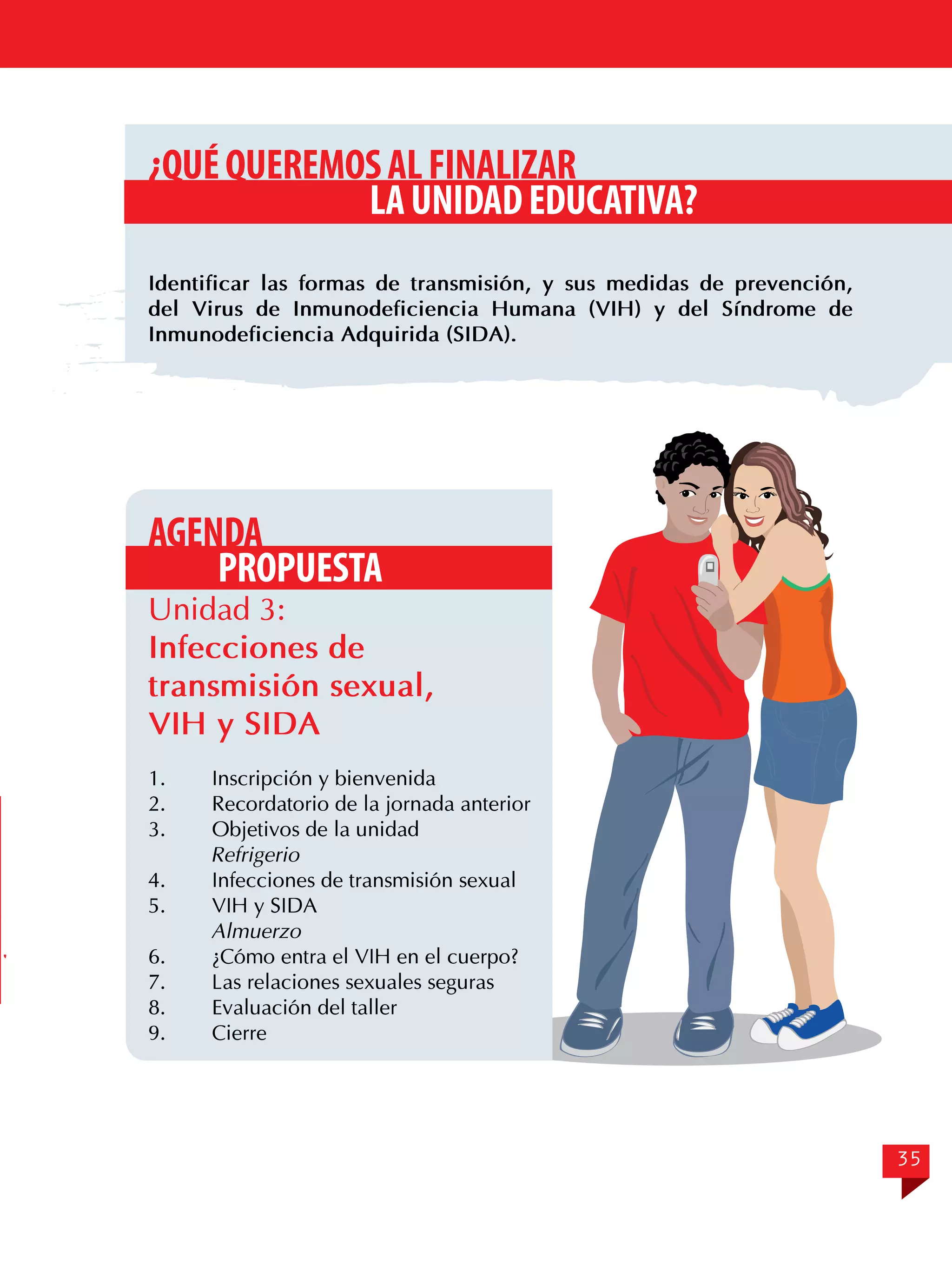 ¿QUÉ QUEREMOS AL FINALIZAR
LA UNIDAD EDUCATIVA?
Identificar las formas de transmisión, y sus medidas de prevención,
del Virus de Inmunodeficiencia Humana (VIH) y del Síndrome de
Inmunodeficiencia Adquirida (SIDA).

AGENDA
PROPUESTA

Unidad 3:
Infecciones de
transmisión sexual,
VIH y SIDA
1.	
2.	
3.	

Inscripción y bienvenida
Recordatorio de la jornada anterior
Objetivos de la unidad
Refrigerio
4.	
Infecciones de transmisión sexual
5.	
VIH y SIDA
Almuerzo
6.	
¿Cómo entra el VIH en el cuerpo?
7.	
Las relaciones sexuales seguras
8.	
Evaluación del taller
9.	Cierre

35

 
