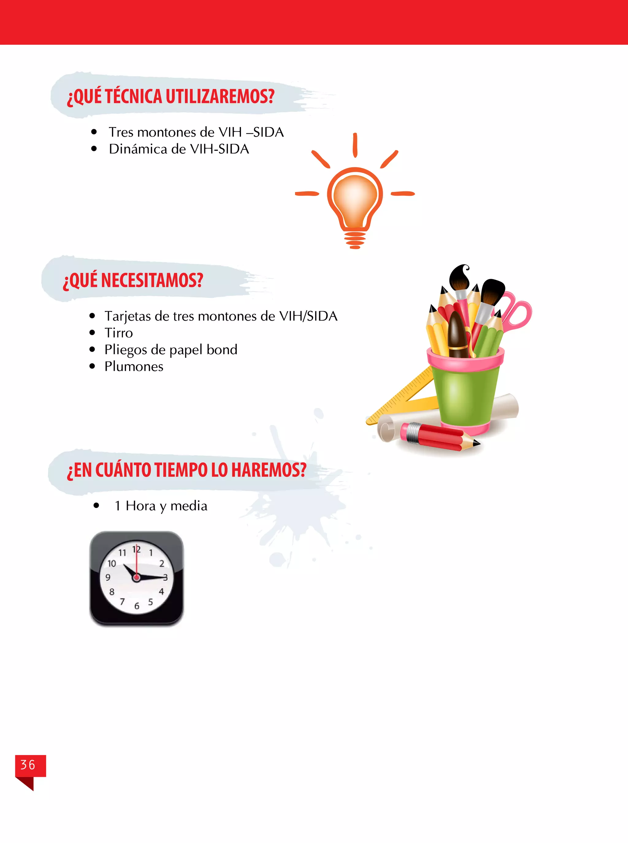 ¿QUÉ TÉCNICA UTILIZAREMOS?
	 Tres montones de VIH –SIDA
	 Dinámica de VIH-SIDA

¿QUÉ NECESITAMOS?
	 Tarjetas de tres montones de VIH/SIDA
	Tirro
	 Pliegos de papel bond
	Plumones

¿EN CUÁNTO TIEMPO LO HAREMOS?


36

1 Hora y media

 