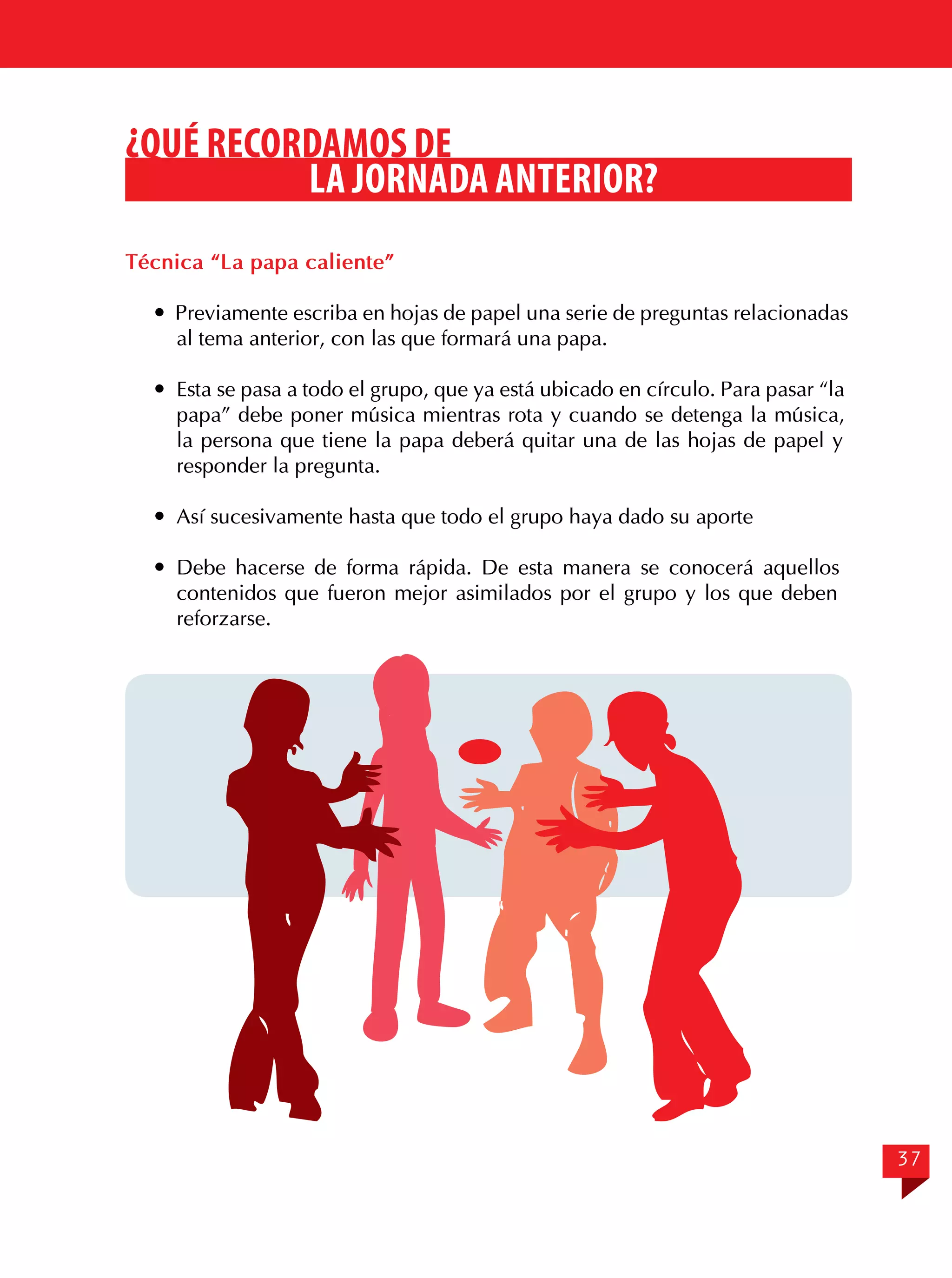 ¿QUÉ RECORDAMOS DE
LA JORNADA ANTERIOR?
Técnica “La papa caliente”
 Previamente escriba en hojas de papel una serie de preguntas relacionadas
al tema anterior, con las que formará una papa.
	 Esta se pasa a todo el grupo, que ya está ubicado en círculo. Para pasar “la
papa” debe poner música mientras rota y cuando se detenga la música,
la persona que tiene la papa deberá quitar una de las hojas de papel y
responder la pregunta.
	 Así sucesivamente hasta que todo el grupo haya dado su aporte
	Debe hacerse de forma rápida. De esta manera se conocerá aquellos
contenidos que fueron mejor asimilados por el grupo y los que deben
reforzarse.

37

 