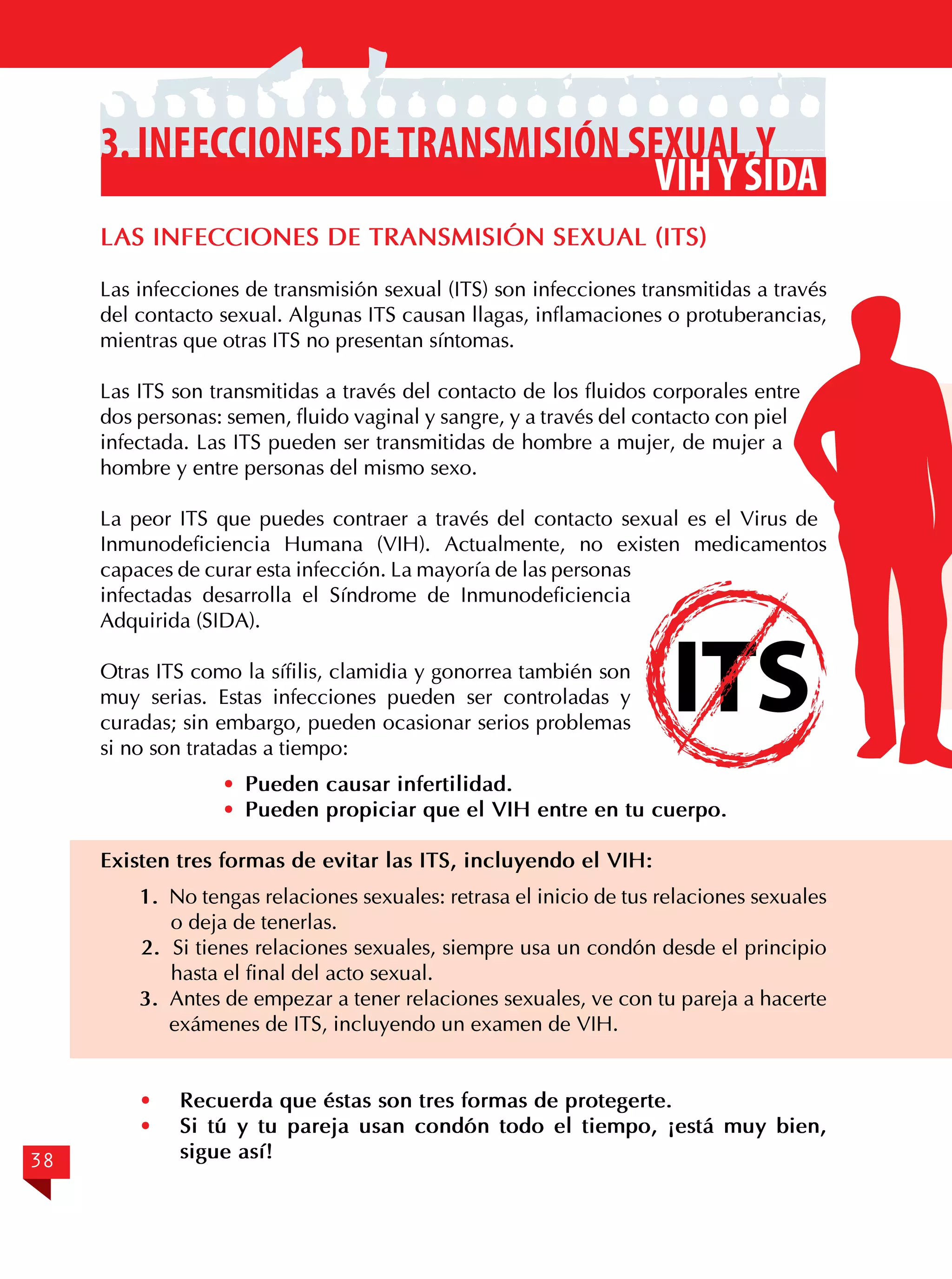 3. Infecciones de transmisión sexual,y
VIH y SIDA
LAS INFECCIONES DE TRANSMISIÓN SEXUAL (ITS)
Las infecciones de transmisión sexual (ITS) son infecciones transmitidas a través
del contacto sexual. Algunas ITS causan llagas, inflamaciones o protuberancias,
mientras que otras ITS no presentan síntomas.
Las ITS son transmitidas a través del contacto de los fluidos corporales entre
dos personas: semen, fluido vaginal y sangre, y a través del contacto con piel
infectada. Las ITS pueden ser transmitidas de hombre a mujer, de mujer a
hombre y entre personas del mismo sexo.
La peor ITS que puedes contraer a través del contacto sexual es el Virus de
Inmunodeficiencia Humana (VIH). Actualmente, no existen medicamentos
capaces de curar esta infección. La mayoría de las personas
infectadas desarrolla el Síndrome de Inmunodeficiencia
Adquirida (SIDA).
Otras ITS como la sífilis, clamidia y gonorrea también son
muy serias. Estas infecciones pueden ser controladas y
curadas; sin embargo, pueden ocasionar serios problemas
si no son tratadas a tiempo:

ITS

· 	 · Pueden causar infertilidad.
· 	 · Pueden propiciar que el VIH entre en tu cuerpo.
Existen tres formas de evitar las ITS, incluyendo el VIH:
1. No tengas relaciones sexuales: retrasa el inicio de tus relaciones sexuales
o deja de tenerlas.
2. Si tienes relaciones sexuales, siempre usa un condón desde el principio
hasta el final del acto sexual.
3. Antes de empezar a tener relaciones sexuales, ve con tu pareja a hacerte
exámenes de ITS, incluyendo un examen de VIH.
·	
·	
38

Recuerda que éstas son tres formas de protegerte.
Si tú y tu pareja usan condón todo el tiempo, ¡está muy bien,
sigue así!

 