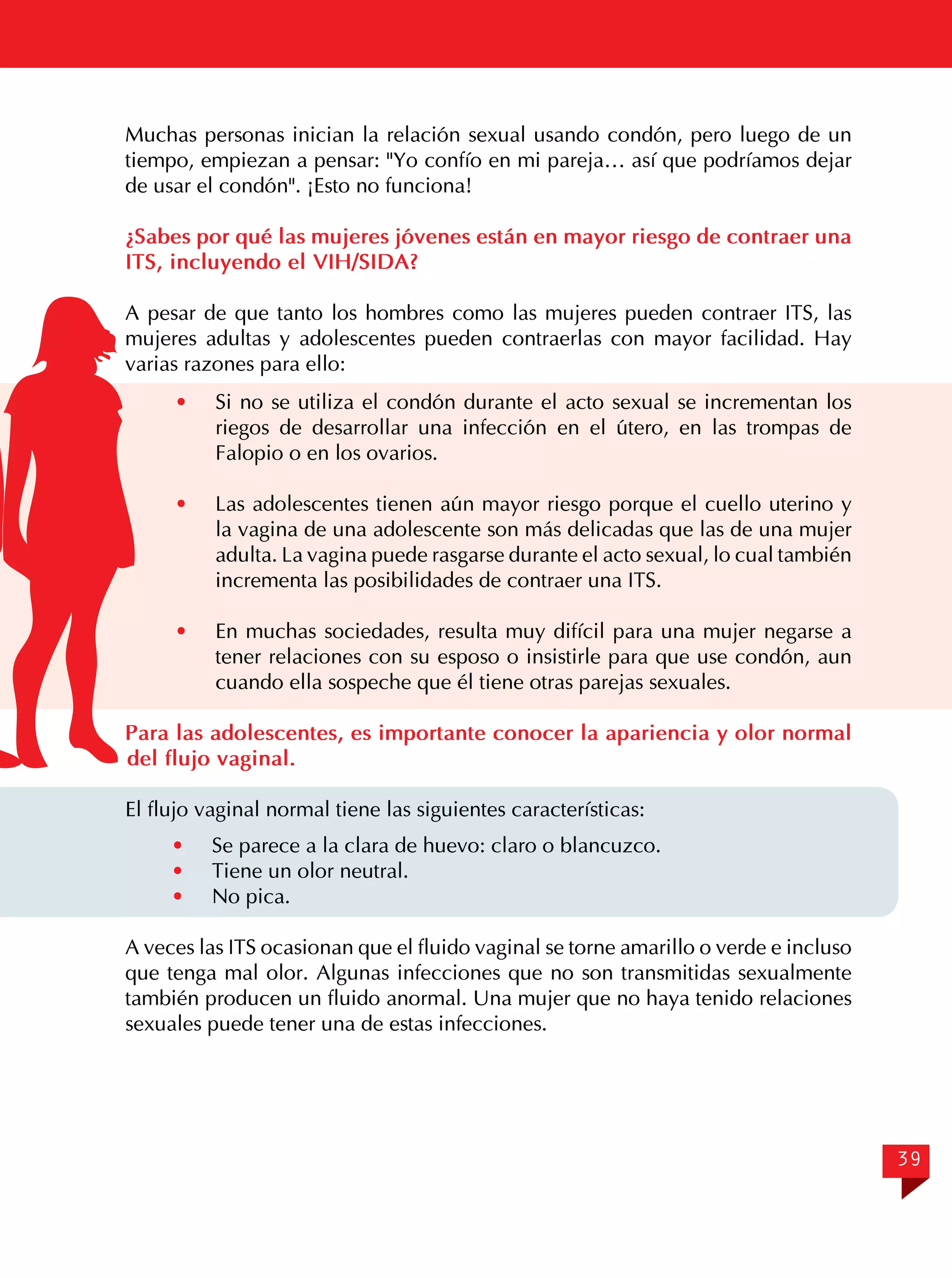 Muchas personas inician la relación sexual usando condón, pero luego de un
tiempo, empiezan a pensar: "Yo confío en mi pareja… así que podríamos dejar
de usar el condón". ¡Esto no funciona!
¿Sabes por qué las mujeres jóvenes están en mayor riesgo de contraer una
ITS, incluyendo el VIH/SIDA?
A pesar de que tanto los hombres como las mujeres pueden contraer ITS, las
mujeres adultas y adolescentes pueden contraerlas con mayor facilidad. Hay
varias razones para ello:
· 	 Si no se utiliza el condón durante el acto sexual se incrementan los
riegos de desarrollar una infección en el útero, en las trompas de
Falopio o en los ovarios.
·	

Las adolescentes tienen aún mayor riesgo porque el cuello uterino y
la vagina de una adolescente son más delicadas que las de una mujer
adulta. La vagina puede rasgarse durante el acto sexual, lo cual también
incrementa las posibilidades de contraer una ITS.

· 	 En muchas sociedades, resulta muy difícil para una mujer negarse a
tener relaciones con su esposo o insistirle para que use condón, aun
cuando ella sospeche que él tiene otras parejas sexuales.
Para las adolescentes, es importante conocer la apariencia y olor normal
del flujo vaginal.
El flujo vaginal normal tiene las siguientes características:
·	
·	
·	

Se parece a la clara de huevo: claro o blancuzco.
Tiene un olor neutral.
No pica.

A veces las ITS ocasionan que el fluido vaginal se torne amarillo o verde e incluso
que tenga mal olor. Algunas infecciones que no son transmitidas sexualmente
también producen un fluido anormal. Una mujer que no haya tenido relaciones
sexuales puede tener una de estas infecciones.

39

 