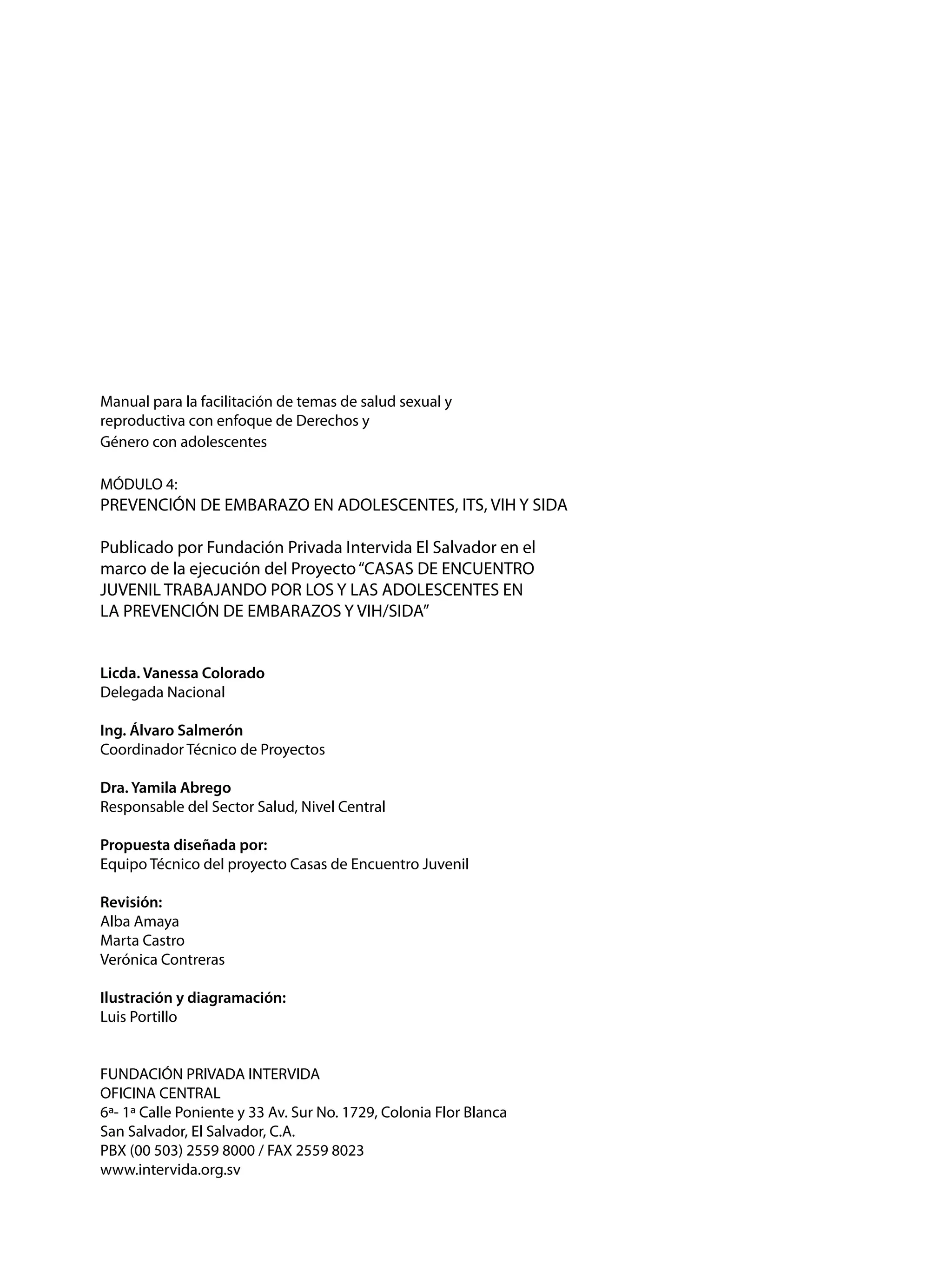 Manual para la facilitación de temas de salud sexual y
reproductiva con enfoque de Derechos y
Género con adolescentes
MÓDULO 4:

PREVENCIÓN DE EMBARAZO EN ADOLESCENTES, ITS, VIH Y SIDA
Publicado por Fundación Privada Intervida El Salvador en el
marco de la ejecución del Proyecto “CASAS DE ENCUENTRO
JUVENIL TRABAJANDO POR LOS Y LAS ADOLESCENTES EN
LA PREVENCIÓN DE EMBARAZOS Y VIH/SIDA”
Licda. Vanessa Colorado
Delegada Nacional
Ing. Álvaro Salmerón
Coordinador Técnico de Proyectos
Dra. Yamila Abrego
Responsable del Sector Salud, Nivel Central
Propuesta diseñada por:
Equipo Técnico del proyecto Casas de Encuentro Juvenil
Revisión:
Alba Amaya
Marta Castro
Verónica Contreras
Ilustración y diagramación:
Luis Portillo	
FUNDACIÓN PRIVADA INTERVIDA
OFICINA CENTRAL
6ª- 1ª Calle Poniente y 33 Av. Sur No. 1729, Colonia Flor Blanca
San Salvador, El Salvador, C.A.
PBX (00 503) 2559 8000 / FAX 2559 8023
www.intervida.org.sv

 