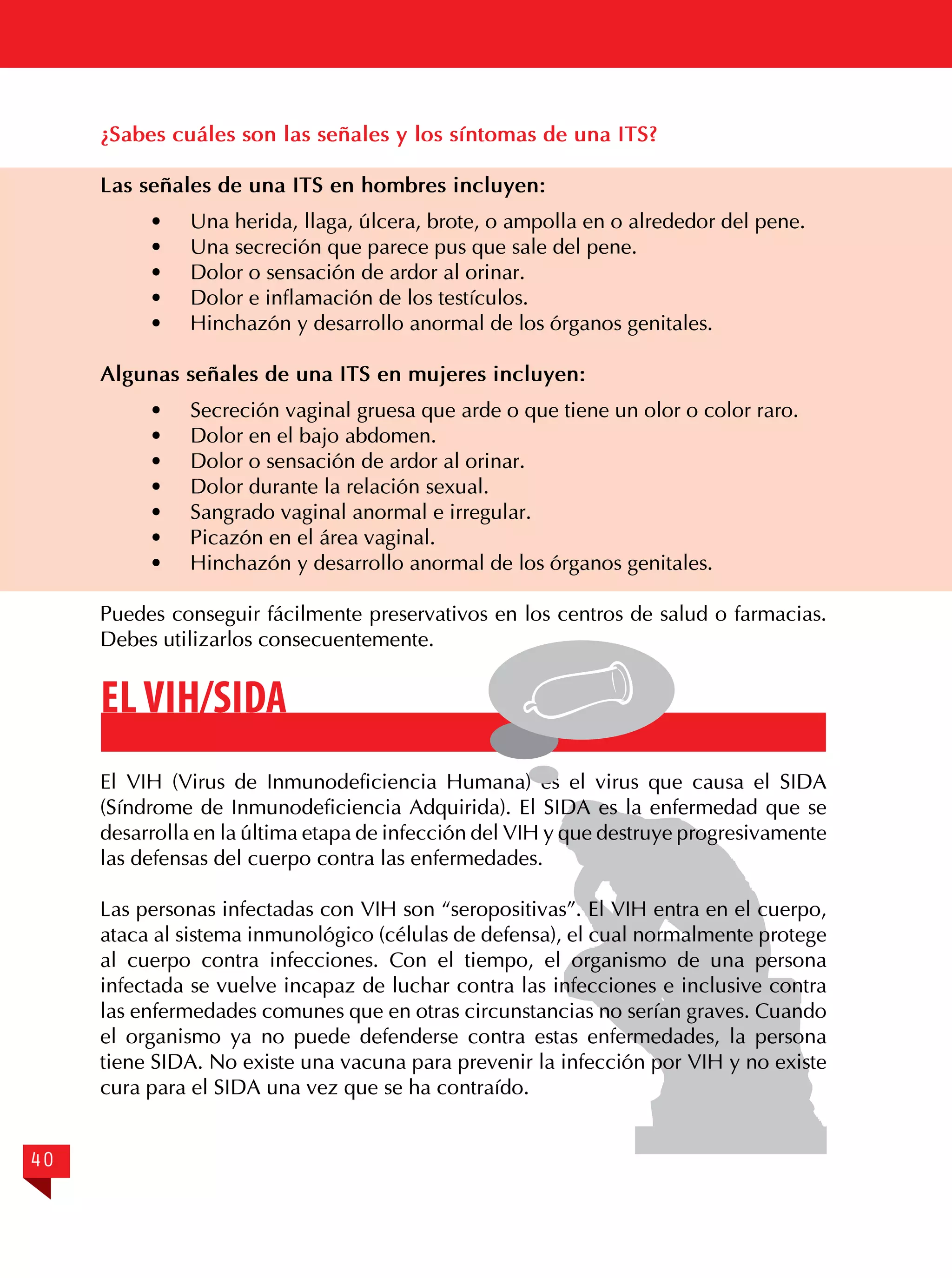 ¿Sabes cuáles son las señales y los síntomas de una ITS?
Las señales de una ITS en hombres incluyen:
·	
·	
·	
·	
·	

Una herida, llaga, úlcera, brote, o ampolla en o alrededor del pene.
Una secreción que parece pus que sale del pene.
Dolor o sensación de ardor al orinar.
Dolor e inflamación de los testículos.
Hinchazón y desarrollo anormal de los órganos genitales.

Algunas señales de una ITS en mujeres incluyen:
·	
·	
·	
·	
·	
·	
·	

Secreción vaginal gruesa que arde o que tiene un olor o color raro.
Dolor en el bajo abdomen.
Dolor o sensación de ardor al orinar.
Dolor durante la relación sexual.
Sangrado vaginal anormal e irregular.
Picazón en el área vaginal.
Hinchazón y desarrollo anormal de los órganos genitales.

Puedes conseguir fácilmente preservativos en los centros de salud o farmacias.
Debes utilizarlos consecuentemente.

EL VIH/SIDA
El VIH (Virus de Inmunodeficiencia Humana) es el virus que causa el SIDA
(Síndrome de Inmunodeficiencia Adquirida). El SIDA es la enfermedad que se
desarrolla en la última etapa de infección del VIH y que destruye progresivamente
las defensas del cuerpo contra las enfermedades.
Las personas infectadas con VIH son “seropositivas”. El VIH entra en el cuerpo,
ataca al sistema inmunológico (células de defensa), el cual normalmente protege
al cuerpo contra infecciones. Con el tiempo, el organismo de una persona
infectada se vuelve incapaz de luchar contra las infecciones e inclusive contra
las enfermedades comunes que en otras circunstancias no serían graves. Cuando
el organismo ya no puede defenderse contra estas enfermedades, la persona
tiene SIDA. No existe una vacuna para prevenir la infección por VIH y no existe
cura para el SIDA una vez que se ha contraído.
40

 