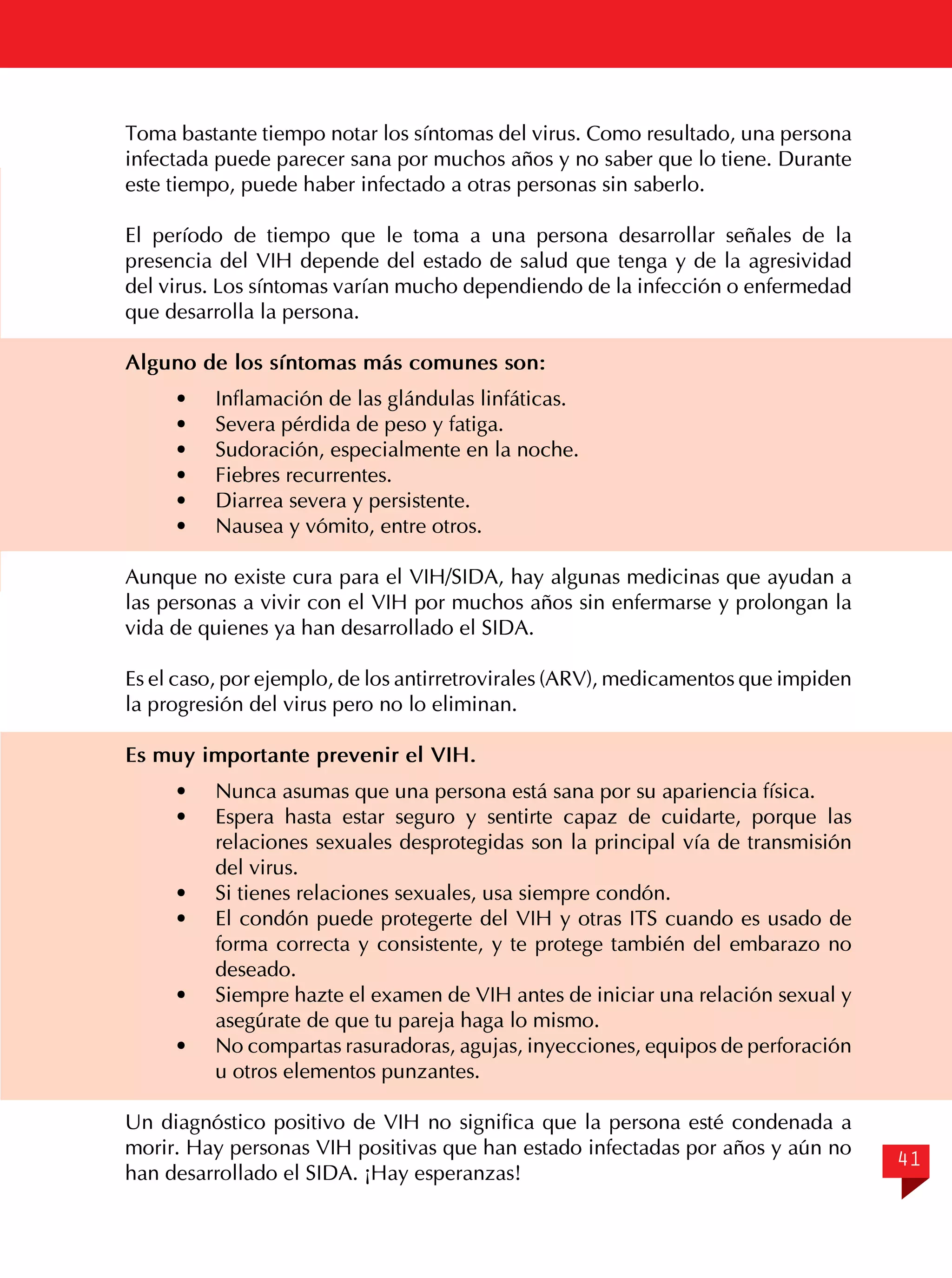 Toma bastante tiempo notar los síntomas del virus. Como resultado, una persona
infectada puede parecer sana por muchos años y no saber que lo tiene. Durante
este tiempo, puede haber infectado a otras personas sin saberlo.
El período de tiempo que le toma a una persona desarrollar señales de la
presencia del VIH depende del estado de salud que tenga y de la agresividad
del virus. Los síntomas varían mucho dependiendo de la infección o enfermedad
que desarrolla la persona.
Alguno de los síntomas más comunes son:
·	
·	
·	
·	
·	
·	

Inflamación de las glándulas linfáticas.
Severa pérdida de peso y fatiga.
Sudoración, especialmente en la noche.
Fiebres recurrentes.
Diarrea severa y persistente.
Nausea y vómito, entre otros.

Aunque no existe cura para el VIH/SIDA, hay algunas medicinas que ayudan a
las personas a vivir con el VIH por muchos años sin enfermarse y prolongan la
vida de quienes ya han desarrollado el SIDA.
Es el caso, por ejemplo, de los antirretrovirales (ARV), medicamentos que impiden
la progresión del virus pero no lo eliminan.
Es muy importante prevenir el VIH.
· 	 Nunca asumas que una persona está sana por su apariencia física.
· 	 Espera hasta estar seguro y sentirte capaz de cuidarte, porque las
relaciones sexuales desprotegidas son la principal vía de transmisión
del virus.
· 	 Si tienes relaciones sexuales, usa siempre condón.
· 	 El condón puede protegerte del VIH y otras ITS cuando es usado de
forma correcta y consistente, y te protege también del embarazo no
deseado.
· 	 Siempre hazte el examen de VIH antes de iniciar una relación sexual y
asegúrate de que tu pareja haga lo mismo.
· 	 No compartas rasuradoras, agujas, inyecciones, equipos de perforación
u otros elementos punzantes.
Un diagnóstico positivo de VIH no significa que la persona esté condenada a
morir. Hay personas VIH positivas que han estado infectadas por años y aún no
han desarrollado el SIDA. ¡Hay esperanzas!

41

 
