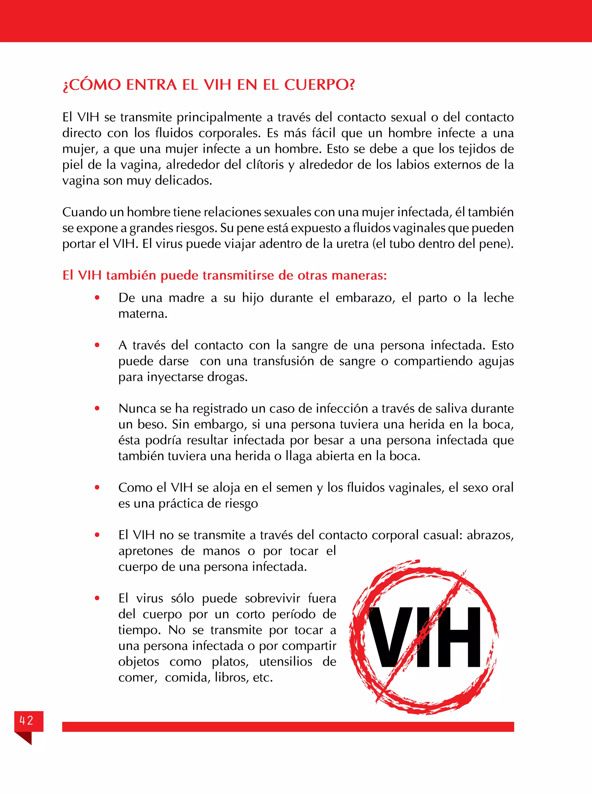 ¿CÓMO ENTRA EL VIH EN EL CUERPO?
El VIH se transmite principalmente a través del contacto sexual o del contacto
directo con los fluidos corporales. Es más fácil que un hombre infecte a una
mujer, a que una mujer infecte a un hombre. Esto se debe a que los tejidos de
piel de la vagina, alrededor del clítoris y alrededor de los labios externos de la
vagina son muy delicados.
Cuando un hombre tiene relaciones sexuales con una mujer infectada, él también
se expone a grandes riesgos. Su pene está expuesto a fluidos vaginales que pueden
portar el VIH. El virus puede viajar adentro de la uretra (el tubo dentro del pene).
El VIH también puede transmitirse de otras maneras:
·	
·	

A través del contacto con la sangre de una persona infectada. Esto
puede darse con una transfusión de sangre o compartiendo agujas
para inyectarse drogas.

·	

Nunca se ha registrado un caso de infección a través de saliva durante
un beso. Sin embargo, si una persona tuviera una herida en la boca,
ésta podría resultar infectada por besar a una persona infectada que
también tuviera una herida o llaga abierta en la boca.

·	

Como el VIH se aloja en el semen y los fluidos vaginales, el sexo oral
es una práctica de riesgo

·	

El VIH no se transmite a través del contacto corporal casual: abrazos,
apretones de manos o por tocar el
cuerpo de una persona infectada.

·	

42

De una madre a su hijo durante el embarazo, el parto o la leche
materna.

El virus sólo puede sobrevivir fuera
del cuerpo por un corto período de
tiempo. No se transmite por tocar a
una persona infectada o por compartir
objetos como platos, utensilios de
comer, comida, libros, etc.

VIH

 