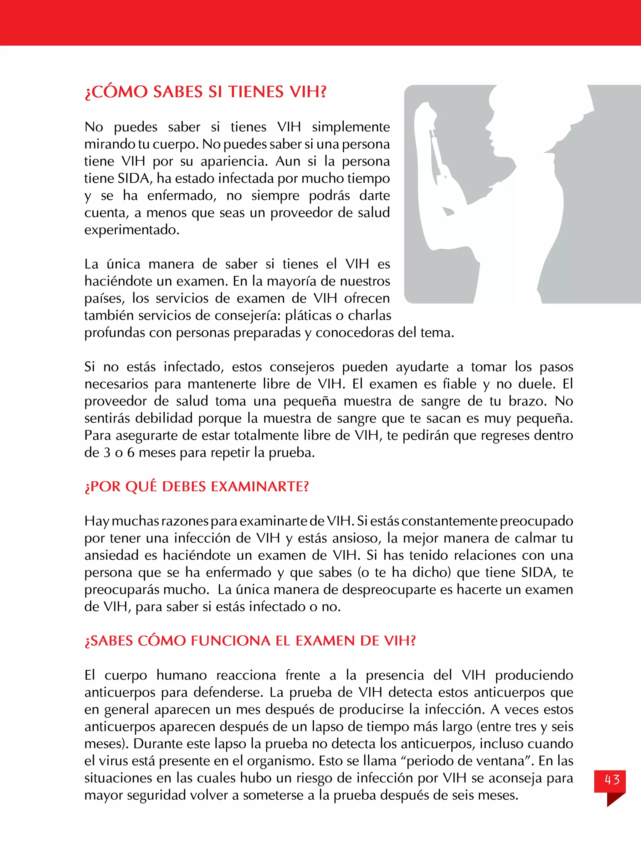 ¿CÓMO SABES SI TIENES VIH?
No puedes saber si tienes VIH simplemente
mirando tu cuerpo. No puedes saber si una persona
tiene VIH por su apariencia. Aun si la persona
tiene SIDA, ha estado infectada por mucho tiempo
y se ha enfermado, no siempre podrás darte
cuenta, a menos que seas un proveedor de salud
experimentado.
La única manera de saber si tienes el VIH es
haciéndote un examen. En la mayoría de nuestros
países, los servicios de examen de VIH ofrecen
también servicios de consejería: pláticas o charlas
profundas con personas preparadas y conocedoras del tema.
Si no estás infectado, estos consejeros pueden ayudarte a tomar los pasos
necesarios para mantenerte libre de VIH. El examen es fiable y no duele. El
proveedor de salud toma una pequeña muestra de sangre de tu brazo. No
sentirás debilidad porque la muestra de sangre que te sacan es muy pequeña.
Para asegurarte de estar totalmente libre de VIH, te pedirán que regreses dentro
de 3 o 6 meses para repetir la prueba.
¿POR QUÉ DEBES EXAMINARTE?
Hay muchas razones para examinarte de VIH. Si estás constantemente preocupado
por tener una infección de VIH y estás ansioso, la mejor manera de calmar tu
ansiedad es haciéndote un examen de VIH. Si has tenido relaciones con una
persona que se ha enfermado y que sabes (o te ha dicho) que tiene SIDA, te
preocuparás mucho. La única manera de despreocuparte es hacerte un examen
de VIH, para saber si estás infectado o no.
¿SABES CÓMO FUNCIONA EL EXAMEN DE VIH?
El cuerpo humano reacciona frente a la presencia del VIH produciendo
anticuerpos para defenderse. La prueba de VIH detecta estos anticuerpos que
en general aparecen un mes después de producirse la infección. A veces estos
anticuerpos aparecen después de un lapso de tiempo más largo (entre tres y seis
meses). Durante este lapso la prueba no detecta los anticuerpos, incluso cuando
el virus está presente en el organismo. Esto se llama “periodo de ventana”. En las
situaciones en las cuales hubo un riesgo de infección por VIH se aconseja para
mayor seguridad volver a someterse a la prueba después de seis meses.

43

 