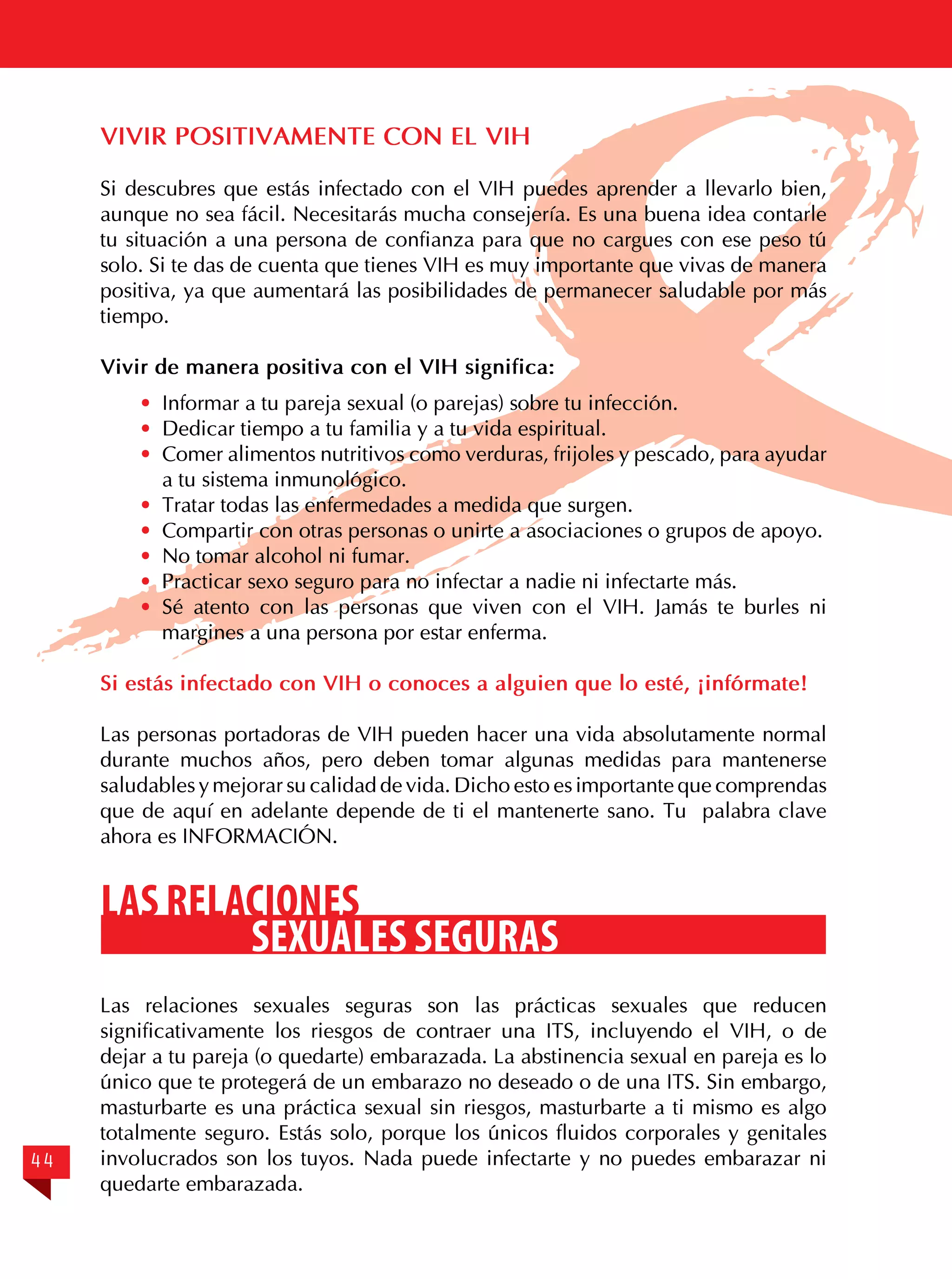 VIVIR POSITIVAMENTE CON EL VIH
Si descubres que estás infectado con el VIH puedes aprender a llevarlo bien,
aunque no sea fácil. Necesitarás mucha consejería. Es una buena idea contarle
tu situación a una persona de confianza para que no cargues con ese peso tú
solo. Si te das de cuenta que tienes VIH es muy importante que vivas de manera
positiva, ya que aumentará las posibilidades de permanecer saludable por más
tiempo.
Vivir de manera positiva con el VIH significa:
·	 Informar a tu pareja sexual (o parejas) sobre tu infección.
·	 Dedicar tiempo a tu familia y a tu vida espiritual.
·	 Comer alimentos nutritivos como verduras, frijoles y pescado, para ayudar
a tu sistema inmunológico.
·	 Tratar todas las enfermedades a medida que surgen.
·	 Compartir con otras personas o unirte a asociaciones o grupos de apoyo.
·	 No tomar alcohol ni fumar.
·	 Practicar sexo seguro para no infectar a nadie ni infectarte más.
·	 Sé atento con las personas que viven con el VIH. Jamás te burles ni
margines a una persona por estar enferma.
Si estás infectado con VIH o conoces a alguien que lo esté, ¡infórmate!
Las personas portadoras de VIH pueden hacer una vida absolutamente normal
durante muchos años, pero deben tomar algunas medidas para mantenerse
saludables y mejorar su calidad de vida. Dicho esto es importante que comprendas
que de aquí en adelante depende de ti el mantenerte sano. Tu palabra clave
ahora es INFORMACIÓN.

LAS RELACIONES
SEXUALES SEGURAS

44

Las relaciones sexuales seguras son las prácticas sexuales que reducen
significativamente los riesgos de contraer una ITS, incluyendo el VIH, o de
dejar a tu pareja (o quedarte) embarazada. La abstinencia sexual en pareja es lo
único que te protegerá de un embarazo no deseado o de una ITS. Sin embargo,
masturbarte es una práctica sexual sin riesgos, masturbarte a ti mismo es algo
totalmente seguro. Estás solo, porque los únicos fluidos corporales y genitales
involucrados son los tuyos. Nada puede infectarte y no puedes embarazar ni
quedarte embarazada.

 
