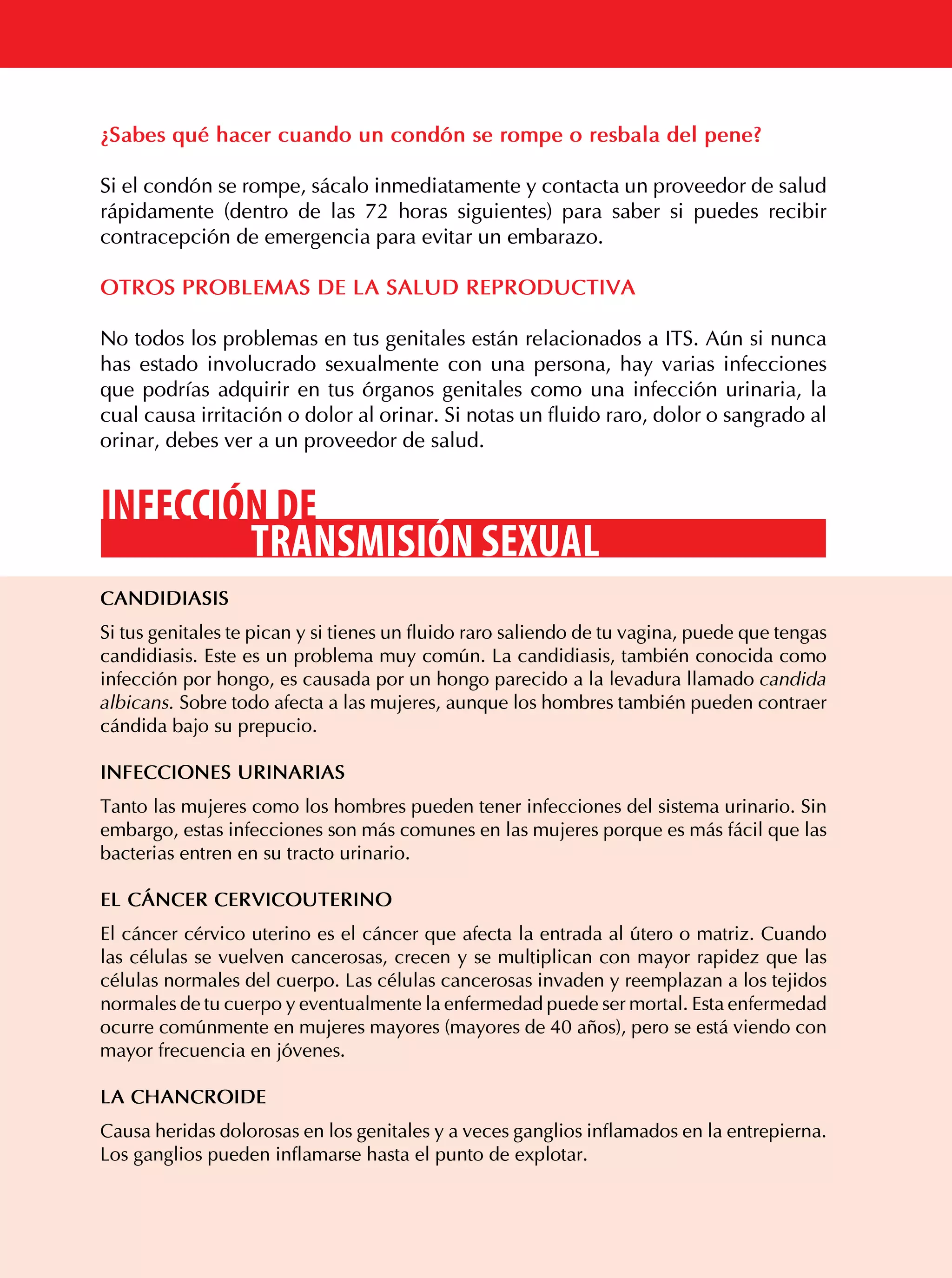 ¿Sabes qué hacer cuando un condón se rompe o resbala del pene?
Si el condón se rompe, sácalo inmediatamente y contacta un proveedor de salud
rápidamente (dentro de las 72 horas siguientes) para saber si puedes recibir
contracepción de emergencia para evitar un embarazo.
OTROS PROBLEMAS DE LA SALUD REPRODUCTIVA
No todos los problemas en tus genitales están relacionados a ITS. Aún si nunca
has estado involucrado sexualmente con una persona, hay varias infecciones
que podrías adquirir en tus órganos genitales como una infección urinaria, la
cual causa irritación o dolor al orinar. Si notas un fluido raro, dolor o sangrado al
orinar, debes ver a un proveedor de salud.

INFECCIÓN DE
TRANSMISIÓN SEXUAL
CANDIDIASIS
Si tus genitales te pican y si tienes un fluido raro saliendo de tu vagina, puede que tengas
candidiasis. Este es un problema muy común. La candidiasis, también conocida como
infección por hongo, es causada por un hongo parecido a la levadura llamado candida
albicans. Sobre todo afecta a las mujeres, aunque los hombres también pueden contraer
cándida bajo su prepucio.
INFECCIONES URINARIAS
Tanto las mujeres como los hombres pueden tener infecciones del sistema urinario. Sin
embargo, estas infecciones son más comunes en las mujeres porque es más fácil que las
bacterias entren en su tracto urinario.
EL CÁNCER CERVICOUTERINO
El cáncer cérvico uterino es el cáncer que afecta la entrada al útero o matriz. Cuando
las células se vuelven cancerosas, crecen y se multiplican con mayor rapidez que las
células normales del cuerpo. Las células cancerosas invaden y reemplazan a los tejidos
normales de tu cuerpo y eventualmente la enfermedad puede ser mortal. Esta enfermedad
ocurre comúnmente en mujeres mayores (mayores de 40 años), pero se está viendo con
mayor frecuencia en jóvenes.
LA CHANCROIDE

46

Causa heridas dolorosas en los genitales y a veces ganglios inflamados en la entrepierna.
Los ganglios pueden inflamarse hasta el punto de explotar.

 