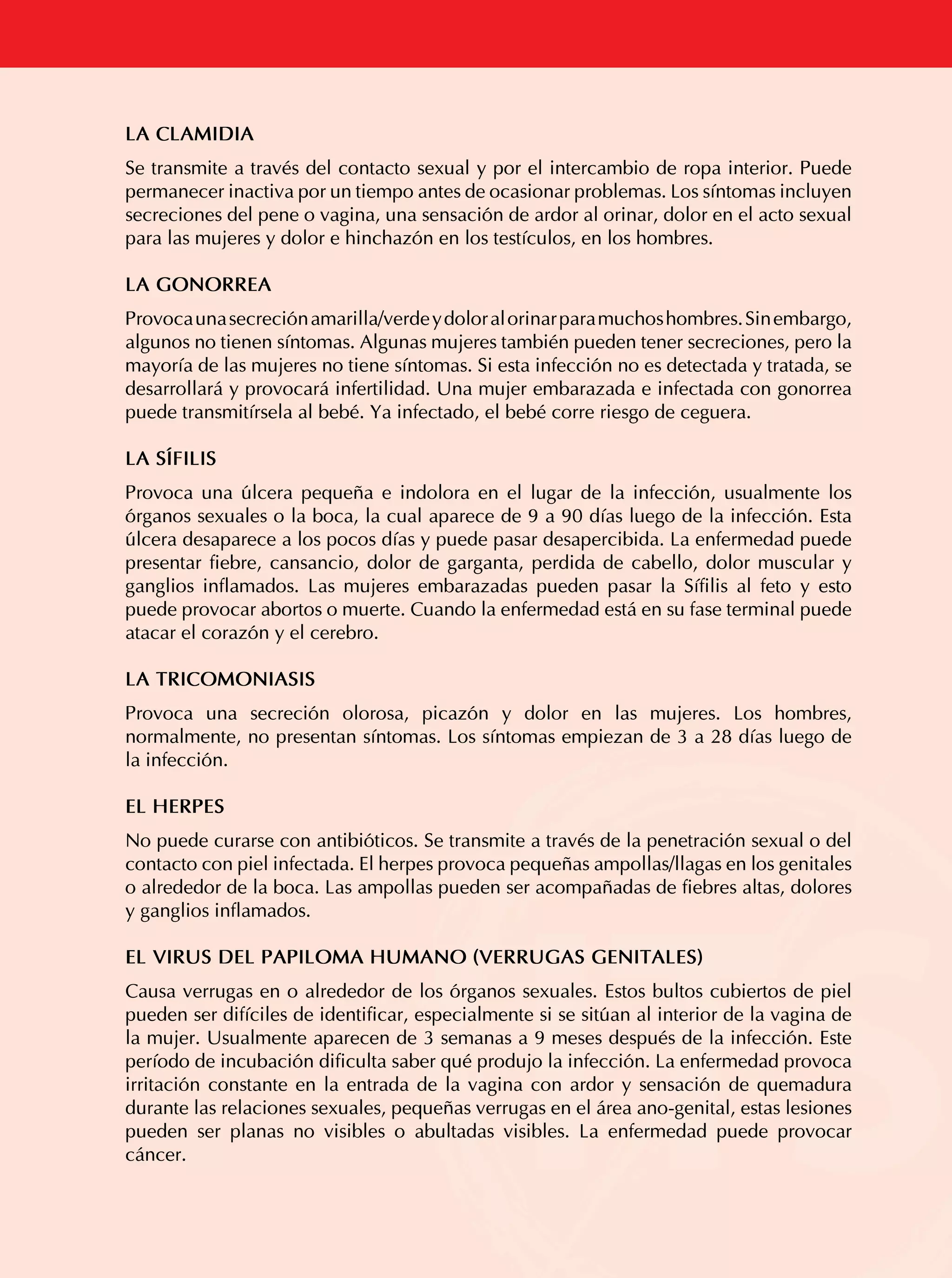 LA CLAMIDIA
Se transmite a través del contacto sexual y por el intercambio de ropa interior. Puede
permanecer inactiva por un tiempo antes de ocasionar problemas. Los síntomas incluyen
secreciones del pene o vagina, una sensación de ardor al orinar, dolor en el acto sexual
para las mujeres y dolor e hinchazón en los testículos, en los hombres.
LA GONORREA
Provoca una secreción amarilla/verde y dolor al orinar para muchos hombres. Sin embargo,
algunos no tienen síntomas. Algunas mujeres también pueden tener secreciones, pero la
mayoría de las mujeres no tiene síntomas. Si esta infección no es detectada y tratada, se
desarrollará y provocará infertilidad. Una mujer embarazada e infectada con gonorrea
puede transmitírsela al bebé. Ya infectado, el bebé corre riesgo de ceguera.
LA SÍFILIS
Provoca una úlcera pequeña e indolora en el lugar de la infección, usualmente los
órganos sexuales o la boca, la cual aparece de 9 a 90 días luego de la infección. Esta
úlcera desaparece a los pocos días y puede pasar desapercibida. La enfermedad puede
presentar fiebre, cansancio, dolor de garganta, perdida de cabello, dolor muscular y
ganglios inflamados. Las mujeres embarazadas pueden pasar la Sífilis al feto y esto
puede provocar abortos o muerte. Cuando la enfermedad está en su fase terminal puede
atacar el corazón y el cerebro.
LA TRICOMONIASIS
Provoca una secreción olorosa, picazón y dolor en las mujeres. Los hombres,
normalmente, no presentan síntomas. Los síntomas empiezan de 3 a 28 días luego de
la infección.
EL HERPES

ITS

No puede curarse con antibióticos. Se transmite a través de la penetración sexual o del
contacto con piel infectada. El herpes provoca pequeñas ampollas/llagas en los genitales
o alrededor de la boca. Las ampollas pueden ser acompañadas de fiebres altas, dolores
y ganglios inflamados.
EL VIRUS DEL PAPILOMA HUMANO (VERRUGAS GENITALES)

Causa verrugas en o alrededor de los órganos sexuales. Estos bultos cubiertos de piel
pueden ser difíciles de identificar, especialmente si se sitúan al interior de la vagina de
la mujer. Usualmente aparecen de 3 semanas a 9 meses después de la infección. Este
período de incubación dificulta saber qué produjo la infección. La enfermedad provoca
irritación constante en la entrada de la vagina con ardor y sensación de quemadura
durante las relaciones sexuales, pequeñas verrugas en el área ano-genital, estas lesiones
pueden ser planas no visibles o abultadas visibles. La enfermedad puede provocar
cáncer.

47

 