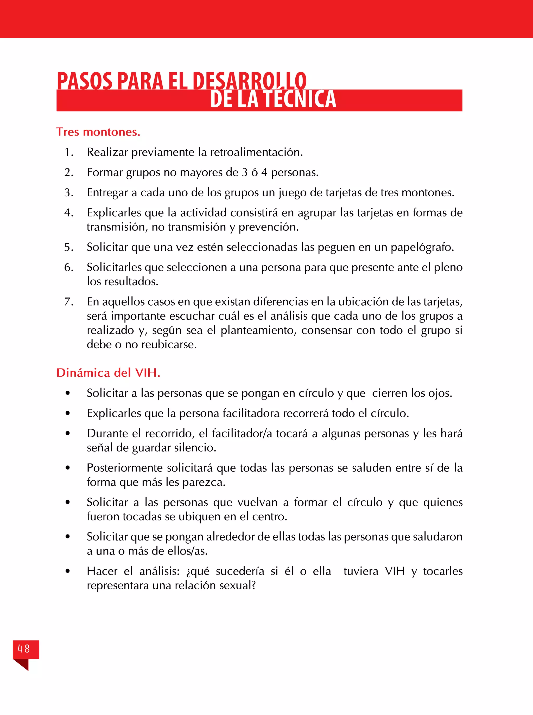PASOS PARA EL DESARROLLO
DE LA TÉCNICA
Tres montones.
1.	 Realizar previamente la retroalimentación.
2.	 Formar grupos no mayores de 3 ó 4 personas.
3.	 Entregar a cada uno de los grupos un juego de tarjetas de tres montones.
4.	 Explicarles que la actividad consistirá en agrupar las tarjetas en formas de
transmisión, no transmisión y prevención.
5.	 Solicitar que una vez estén seleccionadas las peguen en un papelógrafo.
6.	 Solicitarles que seleccionen a una persona para que presente ante el pleno
los resultados.
7.	 En aquellos casos en que existan diferencias en la ubicación de las tarjetas,
será importante escuchar cuál es el análisis que cada uno de los grupos a
realizado y, según sea el planteamiento, consensar con todo el grupo si
debe o no reubicarse.
Dinámica del VIH.
·	

Solicitar a las personas que se pongan en círculo y que cierren los ojos.

·	

Explicarles que la persona facilitadora recorrerá todo el círculo.

·	

Durante el recorrido, el facilitador/a tocará a algunas personas y les hará
señal de guardar silencio.

·	

Posteriormente solicitará que todas las personas se saluden entre sí de la
forma que más les parezca.

· 	 Solicitar a las personas que vuelvan a formar el círculo y que quienes
fueron tocadas se ubiquen en el centro.
·	

Solicitar que se pongan alrededor de ellas todas las personas que saludaron
a una o más de ellos/as.

· 	 Hacer el análisis: ¿qué sucedería si él o ella
representara una relación sexual?

48

tuviera VIH y tocarles

 