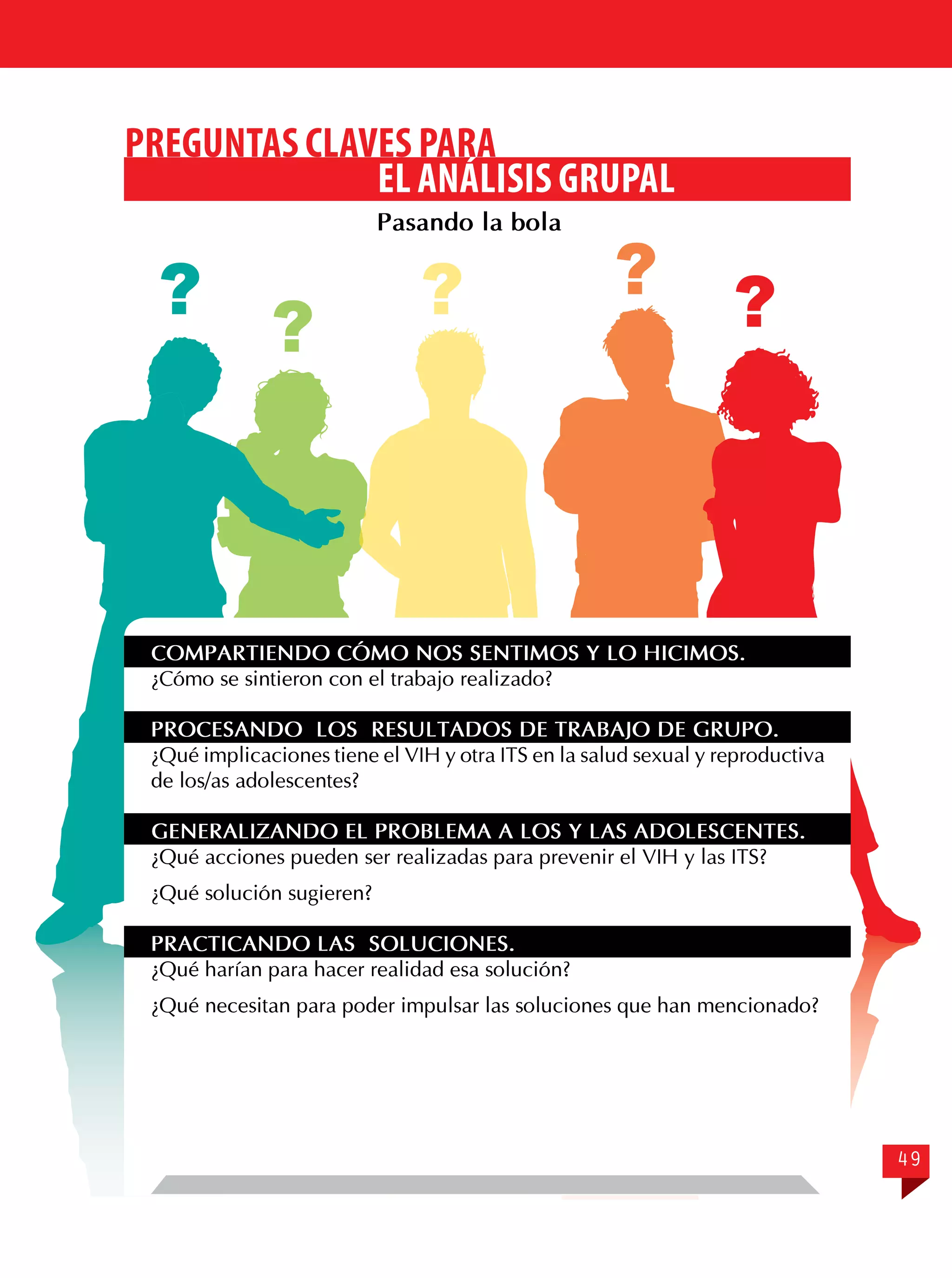 PREGUNTAS CLAVES PARA
EL ANÁLISIS GRUPAL
Pasando la bola

?

?

?

?

?

COMPARTIENDO CÓMO NOS SENTIMOS Y LO HICIMOS.
¿Cómo se sintieron con el trabajo realizado?
PROCESANDO LOS RESULTADOS DE TRABAJO DE GRUPO.
¿Qué implicaciones tiene el VIH y otra ITS en la salud sexual y reproductiva
de los/as adolescentes?
GENERALIZANDO EL PROBLEMA A LOS Y LAS ADOLESCENTES.
¿Qué acciones pueden ser realizadas para prevenir el VIH y las ITS?
¿Qué solución sugieren?
PRACTICANDO LAS SOLUCIONES.
¿Qué harían para hacer realidad esa solución?
¿Qué necesitan para poder impulsar las soluciones que han mencionado?

49

 