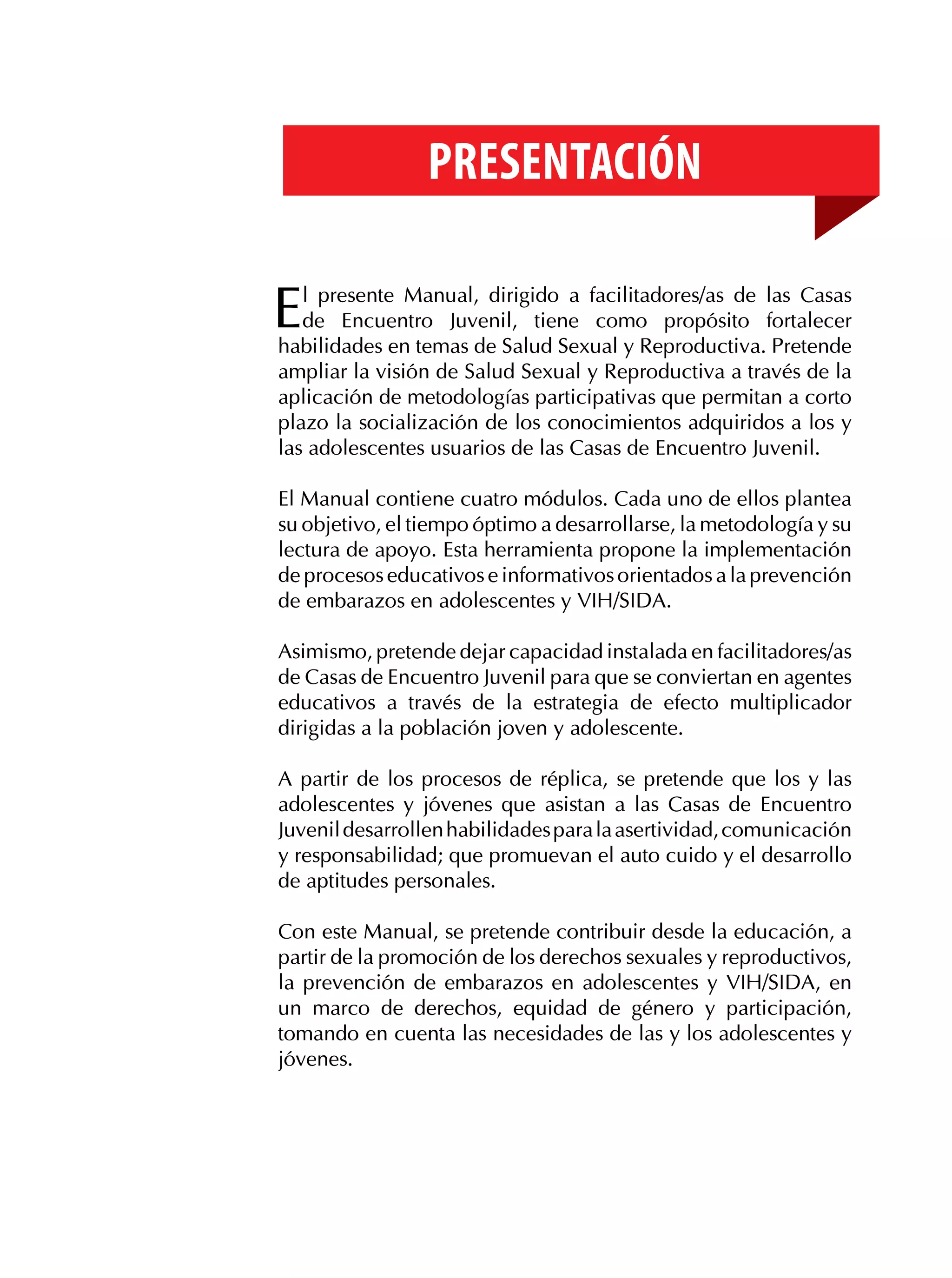 Presentación

E

l presente Manual, dirigido a facilitadores/as de las Casas
de Encuentro Juvenil, tiene como propósito fortalecer
habilidades en temas de Salud Sexual y Reproductiva. Pretende
ampliar la visión de Salud Sexual y Reproductiva a través de la
aplicación de metodologías participativas que permitan a corto
plazo la socialización de los conocimientos adquiridos a los y
las adolescentes usuarios de las Casas de Encuentro Juvenil.
El Manual contiene cuatro módulos. Cada uno de ellos plantea
su objetivo, el tiempo óptimo a desarrollarse, la metodología y su
lectura de apoyo. Esta herramienta propone la implementación
de procesos educativos e informativos orientados a la prevención
de embarazos en adolescentes y VIH/SIDA.
Asimismo, pretende dejar capacidad instalada en facilitadores/as
de Casas de Encuentro Juvenil para que se conviertan en agentes
educativos a través de la estrategia de efecto multiplicador
dirigidas a la población joven y adolescente.
A partir de los procesos de réplica, se pretende que los y las
adolescentes y jóvenes que asistan a las Casas de Encuentro
Juvenil desarrollen habilidades para la asertividad, comunicación
y responsabilidad; que promuevan el auto cuido y el desarrollo
de aptitudes personales.
Con este Manual, se pretende contribuir desde la educación, a
partir de la promoción de los derechos sexuales y reproductivos,
la prevención de embarazos en adolescentes y VIH/SIDA, en
un marco de derechos, equidad de género y participación,
tomando en cuenta las necesidades de las y los adolescentes y
jóvenes.

 