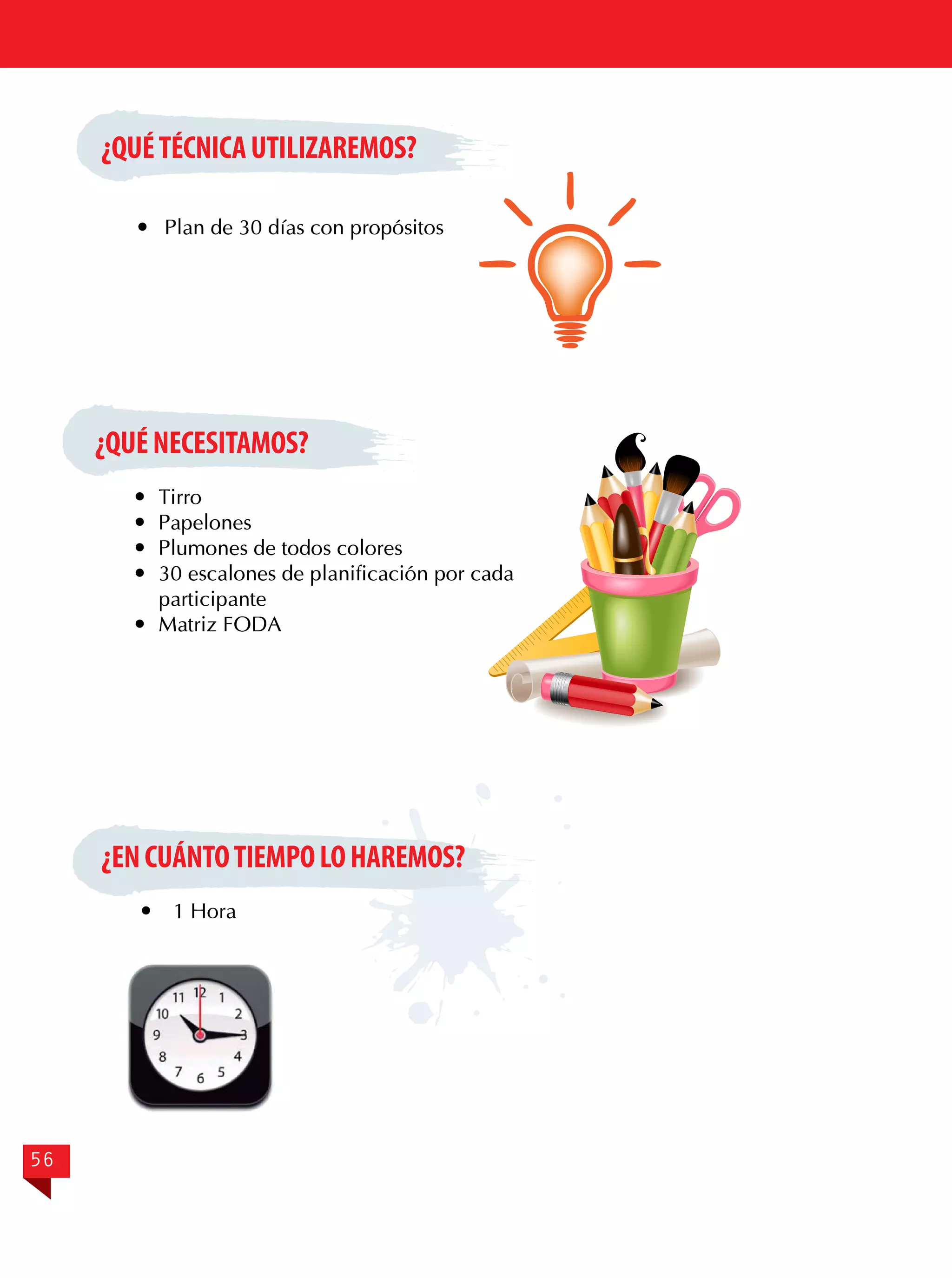 ¿QUÉ TÉCNICA UTILIZAREMOS?
	 Plan de 30 días con propósitos

¿QUÉ NECESITAMOS?
	Tirro
	Papelones
	 Plumones de todos colores
	 30 escalones de planificación por cada
participante
	 Matriz FODA

¿EN CUÁNTO TIEMPO LO HAREMOS?


56

1 Hora

 