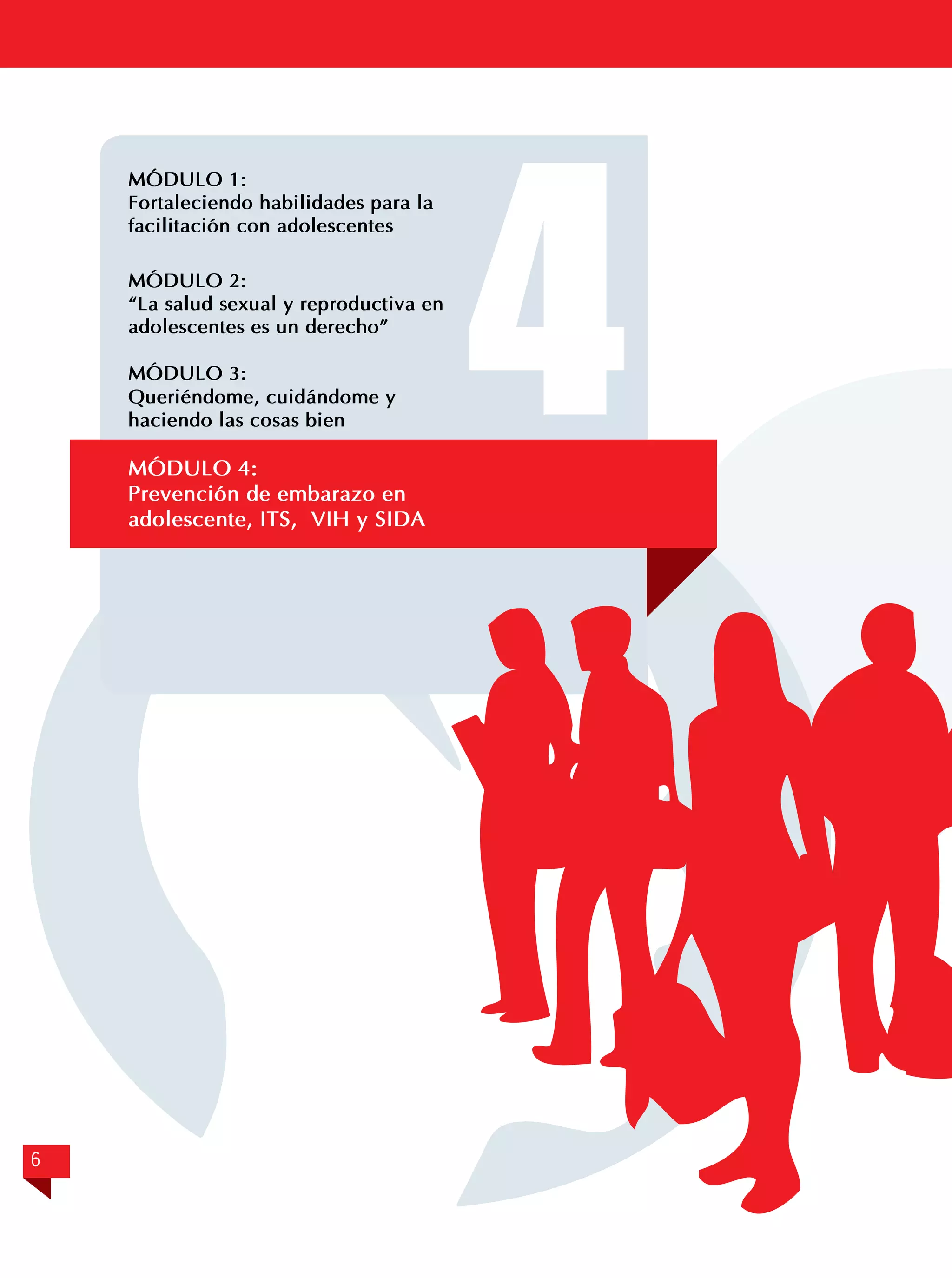 MÓDULO 1:	
Fortaleciendo habilidades para la
facilitación con adolescentes

	

	

MÓDULO 2:
“La salud sexual y reproductiva en
adolescentes es un derecho”
MÓDULO 3:	
Queriéndome, cuidándome y
haciendo las cosas bien

MÓDULO 4:	
Prevención de embarazo en
adolescente, ITS, VIH y SIDA

6

4

 
