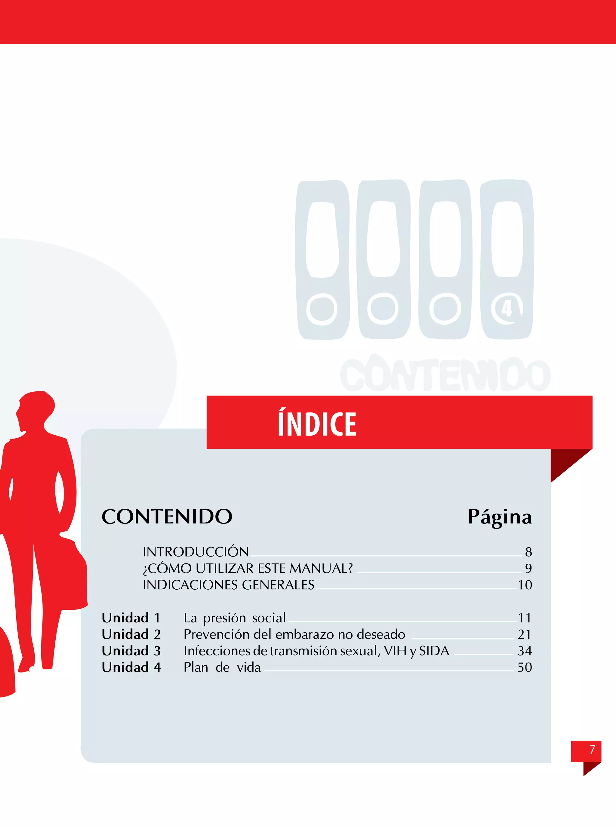 4

Índice
CONTENIDO
	
INTRODUCCIÓN	
	
¿CÓMO UTILIZAR ESTE MANUAL?	
	
INDICACIONES GENERALES	
		
Unidad 1	 La presión social
Unidad 2	 Prevención del embarazo no deseado
Unidad 3	 Infecciones de transmisión sexual, VIH y SIDA
Unidad 4	 Plan de vida

Página
8
9
10
11
	 21
34
50

7

 