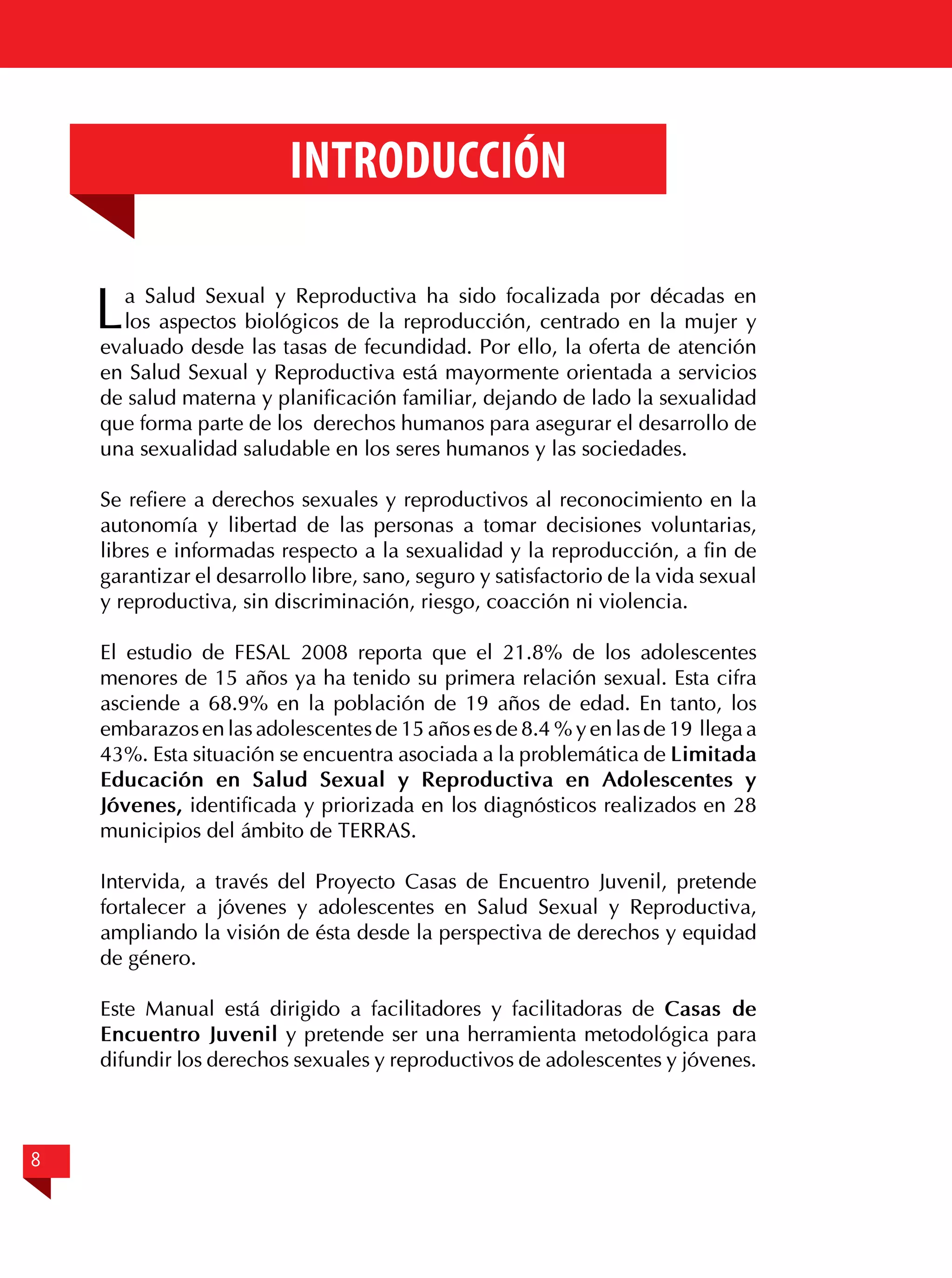 Introducción

L

a Salud Sexual y Reproductiva ha sido focalizada por décadas en
los aspectos biológicos de la reproducción, centrado en la mujer y
evaluado desde las tasas de fecundidad. Por ello, la oferta de atención
en Salud Sexual y Reproductiva está mayormente orientada a servicios
de salud materna y planificación familiar, dejando de lado la sexualidad
que forma parte de los derechos humanos para asegurar el desarrollo de
una sexualidad saludable en los seres humanos y las sociedades.
Se refiere a derechos sexuales y reproductivos al reconocimiento en la
autonomía y libertad de las personas a tomar decisiones voluntarias,
libres e informadas respecto a la sexualidad y la reproducción, a fin de
garantizar el desarrollo libre, sano, seguro y satisfactorio de la vida sexual
y reproductiva, sin discriminación, riesgo, coacción ni violencia.
El estudio de FESAL 2008 reporta que el 21.8% de los adolescentes
menores de 15 años ya ha tenido su primera relación sexual. Esta cifra
asciende a 68.9% en la población de 19 años de edad. En tanto, los
embarazos en las adolescentes de 15 años es de 8.4 % y en las de 19 llega a
43%. Esta situación se encuentra asociada a la problemática de Limitada
Educación en Salud Sexual y Reproductiva en Adolescentes y
Jóvenes, identificada y priorizada en los diagnósticos realizados en 28
municipios del ámbito de TERRAS.
Intervida, a través del Proyecto Casas de Encuentro Juvenil, pretende
fortalecer a jóvenes y adolescentes en Salud Sexual y Reproductiva,
ampliando la visión de ésta desde la perspectiva de derechos y equidad
de género.
Este Manual está dirigido a facilitadores y facilitadoras de Casas de
Encuentro Juvenil y pretende ser una herramienta metodológica para
difundir los derechos sexuales y reproductivos de adolescentes y jóvenes.

8

 