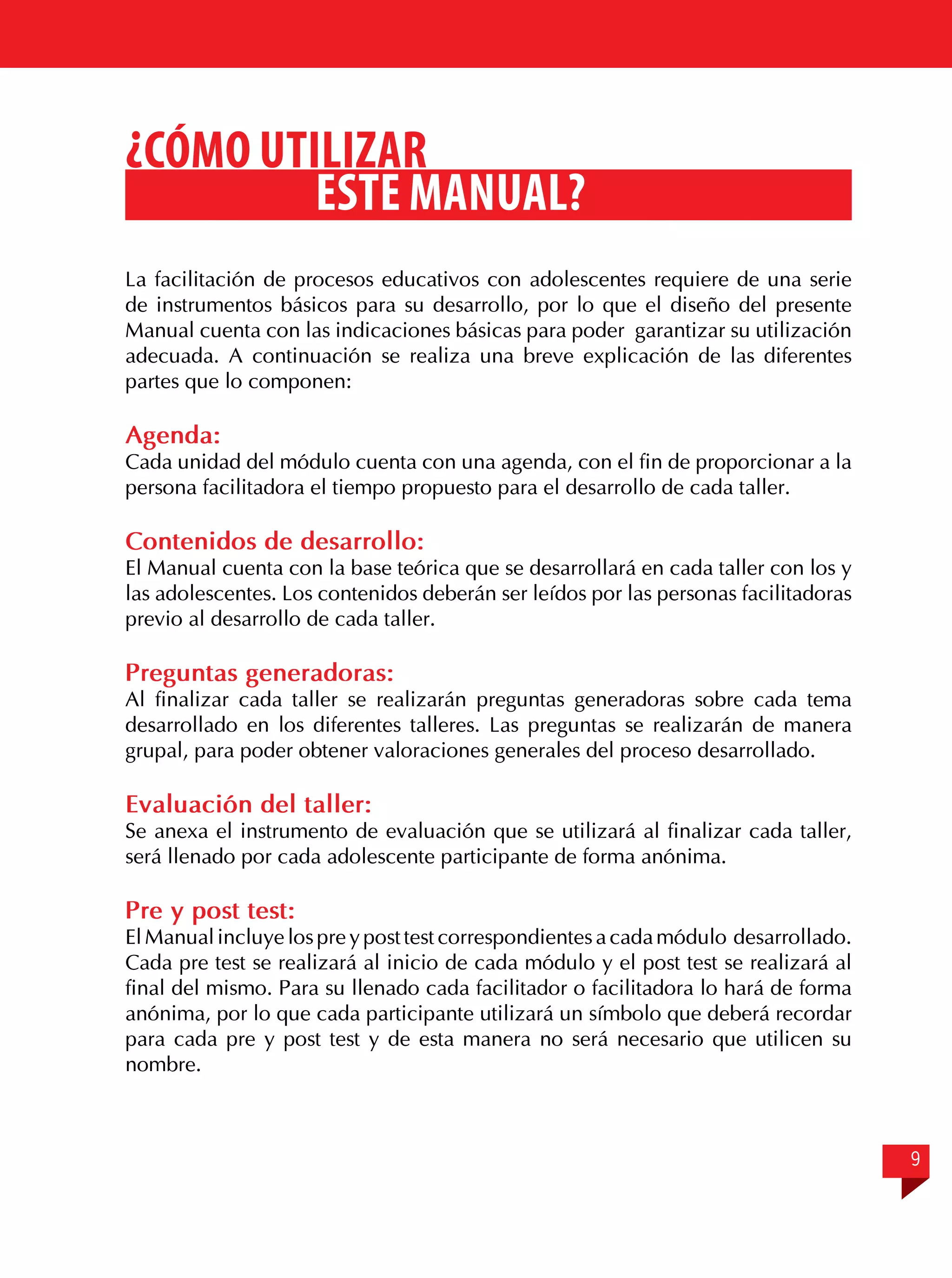 ¿Cómo utilizar
este manual?
La facilitación de procesos educativos con adolescentes requiere de una serie
de instrumentos básicos para su desarrollo, por lo que el diseño del presente
Manual cuenta con las indicaciones básicas para poder garantizar su utilización
adecuada. A continuación se realiza una breve explicación de las diferentes
partes que lo componen:

Agenda:

Cada unidad del módulo cuenta con una agenda, con el fin de proporcionar a la
persona facilitadora el tiempo propuesto para el desarrollo de cada taller.

Contenidos de desarrollo:

El Manual cuenta con la base teórica que se desarrollará en cada taller con los y
las adolescentes. Los contenidos deberán ser leídos por las personas facilitadoras
previo al desarrollo de cada taller.

Preguntas generadoras:

Al finalizar cada taller se realizarán preguntas generadoras sobre cada tema
desarrollado en los diferentes talleres. Las preguntas se realizarán de manera
grupal, para poder obtener valoraciones generales del proceso desarrollado.

Evaluación del taller:

Se anexa el instrumento de evaluación que se utilizará al finalizar cada taller,
será llenado por cada adolescente participante de forma anónima.

Pre y post test:

El Manual incluye los pre y post test correspondientes a cada módulo desarrollado.
Cada pre test se realizará al inicio de cada módulo y el post test se realizará al
final del mismo. Para su llenado cada facilitador o facilitadora lo hará de forma
anónima, por lo que cada participante utilizará un símbolo que deberá recordar
para cada pre y post test y de esta manera no será necesario que utilicen su
nombre.

9

 