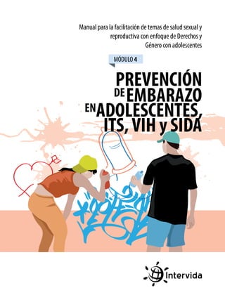 Manual para la facilitación de temas de salud sexual y
reproductiva con enfoque de Derechos y
Género con adolescentes
MÓDULO 4

PREVENCIÓN
DE EMBARAZO
ENADOLESCENTES,
ITS, VIH y SIDA

 
