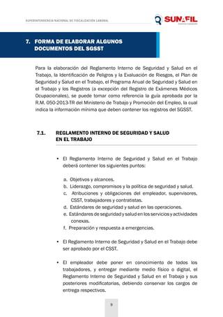 SUPERINTENDENCIA NACIONAL DE FISCALIZACIÓN LABORAL
9
Para la elaboración del Reglamento Interno de Seguridad y Salud en el
Trabajo, la Identificación de Peligros y la Evaluación de Riesgos, el Plan de
Seguridad y Salud en el Trabajo, el Programa Anual de Seguridad y Salud en
el Trabajo y los Registros (a excepción del Registro de Exámenes Médicos
Ocupacionales), se puede tomar como referencia la guía aprobada por la
R.M. 050-2013-TR del Ministerio de Trabajo y Promoción del Empleo, la cual
indica la información mínima que deben contener los registros del SGSST.
7.1. 	 REGLAMENTO INTERNO DE SEGURIDAD Y SALUD
	 EN EL TRABAJO
7. FORMA DE ELABORAR ALGUNOS
DOCUMENTOS DEL SGSST
•	 El Reglamento Interno de Seguridad y Salud en el Trabajo
deberá contener los siguientes puntos:
a. Objetivos y alcances.
b. Liderazgo, compromisos y la política de seguridad y salud.
c. Atribuciones y obligaciones del empleador, supervisores,
CSST, trabajadores y contratistas.
d. Estándares de seguridad y salud en las operaciones.
e. Estándares de seguridad y salud en los servicios y actividades
conexas.
f. Preparación y respuesta a emergencias.
•	 El Reglamento Interno de Seguridad y Salud en el Trabajo debe
ser aprobado por el CSST.
•	 El empleador debe poner en conocimiento de todos los
trabajadores, y entregar mediante medio físico o digital, el
Reglamento Interno de Seguridad y Salud en el Trabajo y sus
posteriores modificatorias, debiendo conservar los cargos de
entrega respectivos.
 