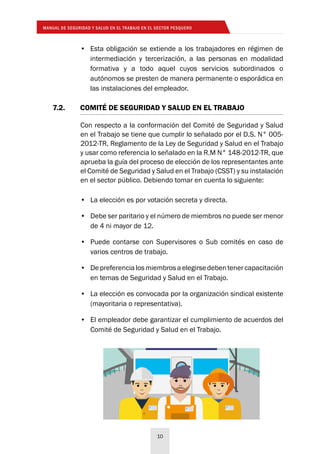MANUAL DE SEGURIDAD Y SALUD EN EL TRABAJO EN EL SECTOR PESQUERO
10
7.2. 	 COMITÉ DE SEGURIDAD Y SALUD EN EL TRABAJO
Con respecto a la conformación del Comité de Seguridad y Salud
en el Trabajo se tiene que cumplir lo señalado por el D.S. N° 005-
2012-TR, Reglamento de la Ley de Seguridad y Salud en el Trabajo
y usar como referencia lo señalado en la R.M N° 148-2012-TR, que
aprueba la guía del proceso de elección de los representantes ante
el Comité de Seguridad y Salud en el Trabajo (CSST) y su instalación
en el sector público. Debiendo tomar en cuenta lo siguiente:
•	 La elección es por votación secreta y directa.
•	 Debe ser paritario y el número de miembros no puede ser menor
de 4 ni mayor de 12.
•	 Puede contarse con Supervisores o Sub comités en caso de
varios centros de trabajo.
•	 Depreferencialosmiembrosaelegirsedebentenercapacitación
en temas de Seguridad y Salud en el Trabajo.
•	 La elección es convocada por la organización sindical existente
(mayoritaria o representativa).
•	 El empleador debe garantizar el cumplimiento de acuerdos del
Comité de Seguridad y Salud en el Trabajo.
•	 Esta obligación se extiende a los trabajadores en régimen de
intermediación y tercerización, a las personas en modalidad
formativa y a todo aquel cuyos servicios subordinados o
autónomos se presten de manera permanente o esporádica en
las instalaciones del empleador.
 