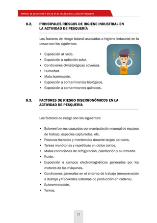 MANUAL DE SEGURIDAD Y SALUD EN EL TRABAJO EN EL SECTOR PESQUERO
12
8.2. 	 PRINCIPALES RIESGOS DE HIGIENE INDUSTRIAL EN
	 LA ACTIVIDAD DE PESQUERÍA
8.3. 	 FACTORES DE RIESGO DISERGONÓMICOS EN LA
	 ACTIVIDAD DE PESQUERÍA
Los factores de riesgo laboral asociados a higiene industrial en la
pesca son los siguientes:
•	 Exposición al ruido.
•	 Exposición a radiación solar.
•	 Condiciones climatológicas adversas.
•	 Humedad.
•	 Mala iluminación.
•	 Exposición a contaminantes biológicos.
•	 Exposición a contaminantes químicos.
Los factores de riesgo son los siguientes:
•	 Sobreesfuerzos causados por manipulación manual de equipos
de trabajo, especies capturadas, etc.
•	 Posturas forzadas y mantenidas durante largos periodos.
•	 Tareas monótonas y repetitivas en ciclos cortos.
•	 Malas condiciones de refrigeración, calefacción y alumbrado.
•	 Ruido.
•	 Exposición a campos electromagnéticos generados por los
motores de las máquinas.
•	 Condiciones generales en el entorno de trabajo (remuneración
a destajo y frecuentes sistemas de producción en cadena).
•	 Subcontratación.
•	 Turnos.
 