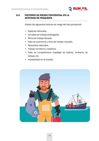 SUPERINTENDENCIA NACIONAL DE FISCALIZACIÓN LABORAL
13
8.4. 	 FACTORES DE RIESGO PSICOSOCIAL EN LA
	 ACTIVIDAD DE PESQUERÍA
Existen los siguientes factores de riesgo del tipo psicosocial:
•	 Espacios reducidos.
•	 Jornadas de trabajo prolongadas.
•	 Ritmo de trabajo elevado.
•	 Falta de autonomía y ritmo de trabajo marcado.
•	 Descansos reducidos.
•	 Trabajo monótono y repetitivo.
•	 Falta de compañerismo (tipología de salario), ambiente de
trabajo, etc.
•	 Inestabilidad en el empleo.
 