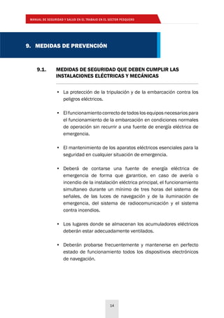 MANUAL DE SEGURIDAD Y SALUD EN EL TRABAJO EN EL SECTOR PESQUERO
14
9.1. 	 MEDIDAS DE SEGURIDAD QUE DEBEN CUMPLIR LAS
	 INSTALACIONES ELÉCTRICAS Y MECÁNICAS
9. MEDIDAS DE PREVENCIÓN
•	 La protección de la tripulación y de la embarcación contra los
peligros eléctricos.
•	 El funcionamiento correcto de todos los equipos necesarios para
el funcionamiento de la embarcación en condiciones normales
de operación sin recurrir a una fuente de energía eléctrica de
emergencia.
•	 El mantenimiento de los aparatos eléctricos esenciales para la
seguridad en cualquier situación de emergencia.
•	 Deberá de contarse una fuente de energía eléctrica de
emergencia de forma que garantice, en caso de avería o
incendio de la instalación eléctrica principal, el funcionamiento
simultaneo durante un mínimo de tres horas del sistema de
señales, de las luces de navegación y de la iluminación de
emergencia, del sistema de radiocomunicación y el sistema
contra incendios.
•	 Los lugares donde se almacenan los acumuladores eléctricos
deberán estar adecuadamente ventilados.
•	 Deberán probarse frecuentemente y mantenerse en perfecto
estado de funcionamiento todos los dispositivos electrónicos
de navegación.
 