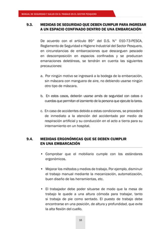 MANUAL DE SEGURIDAD Y SALUD EN EL TRABAJO EN EL SECTOR PESQUERO
16
9.3. 	 MEDIDAS DE SEGURIDAD QUE DEBEN CUMPLIR PARA INGRESAR
	 A UN ESPACIO CONFINADO DENTRO DE UNA EMBARCACIÓN
9.4. 	 MEDIDAS ERGONÓMICAS QUE SE DEBEN CUMPLIR
	 EN UNA EMBARCACIÓN
De acuerdo con el artículo 89° del D.S. N° 010-73-PESCA,
Reglamento de Seguridad e Higiene Industrial del Sector Pesquero,
en circunstancias de embarcaciones que descarguen pescado
en descomposición en espacios confinados y se produzcan
emanaciones deletéreas, se tendrán en cuenta las siguientes
precauciones:
a. Por ningún motivo se ingresará a la bodega de la embarcación,
sin máscara con manguera de aire, no debiendo usarse ningún
otro tipo de máscara.
b. En estos casos, deberán usarse arnés de seguridad con cabos o
cuerdas que permitan el izamiento de la persona que ejecute la tarea.
c. En caso de accidentes debido a estas condiciones, se procederá
de inmediato a la atención del accidentado por medio de
respiración artificial y su conducción en el acto a tierra para su
internamiento en un hospital.
•	 Comprobar que el mobiliario cumple con los estándares
ergonómicos.
•	 Mejorar los métodos y medios de trabajo. Por ejemplo, disminuir
el trabajo manual mediante la mecanización, automatización,
buen diseño de las herramientas, etc.
•	 El trabajador debe poder situarse de modo que la mesa de
trabajo le quede a una altura cómoda para trabajar, tanto
si trabaja de pie como sentado. El puesto de trabajo debe
encontrarse en una posición, de altura y profundidad, que evite
la alta flexión del cuello.
 