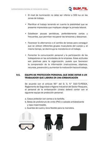 SUPERINTENDENCIA NACIONAL DE FISCALIZACIÓN LABORAL
17
•	 El nivel de iluminación no debe ser inferior a 500 lux en las
zonas de trabajo.
•	 Planificar el trabajo teniendo en cuenta la posibilidad que se
presente imprevistos que impliquen alargar la jornada laboral.
•	 Establecer pausas periódicas, preferiblemente cortas y
frecuentes, que permitan recuperar las tensiones y descansar.
•	 Favorecer la alternancia o el cambio de tareas para conseguir
que se utilicen diferentes grupos musculares del cuerpo y, al
mismo tiempo, se disminuya la monotonía en el trabajo.
•	 Fomentar la comunicación personal y la participación de los
trabajadores en las actividades de la empresa. Estas actitudes
son positivas para la organización, puesto que favorecen
la comprensión de la información (instrucciones, objetivos,
recursos, prevención) y aumentan la motivación hacia el trabajo.
9.5. 	 EQUIPO DE PROTECCIÓN PERSONAL QUE DEBE DOTAR A UN
	 TRABAJADOR QUE LABORA EN UNA EMBARCACIÓN
De acuerdo con el artículo 90° del D. S. N° 010-73-PESCA,
Reglamento de Seguridad e Higiene Industrial del Sector Pesquero,
el personal de la embarcación (chata) deberá contar con el
siguiente equipo de protección personal:
a. Casco protector con correa a la barbilla.
b. Botas de prolicloruro de vinilo (PVC) o calzado antideslizante
y ropa impermeable.
c. Guantes de cuero y lona flexible para la maniobra.
 